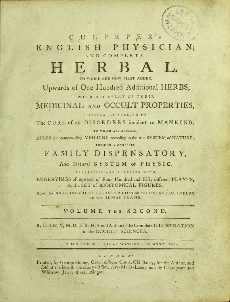 Au ^  : ■ \ v- . \ ~i? '  \ <V, CULPEPER’S i': ENGLISH PHYSICIAN; AND COMPLETE HERBAL. TO WHICH ARE NOW FIRST ADDED, Upwards of One Hundred Additional HERBS, i / WITH A DISPLAY OF THEIR MEDICINAL AND OCCULT PROPERTIES, PHYSICALLY APPLIED TO The CURE of all DISORDERS incident to MANKIND. TO WHICH ARE ANNEXED, RULES for compounding MEDICINE according to the true SYSTEM of NATURE ; FORMING A COMPLETE FAMILY DISPENSATORY, And Natural SYSTEM of PHYSIC. BEAUTIFIED AND ENRICHED WITH ENGRAVINGS of upwards of Four Hundred and Fifty different PLANTS, And a SET of ANATOMICAL FIGURES. . . Also, An ASTRONOMICAL ILLUSTRATION of the CELESTIAL INFLUX on the HUMAN FRAME. VOLUME the SECOND. By E. SIBLY, M.D. F. R. H. S. and Author ofthe Complete ILLUSTRATION of the OCCULT SCIENCES. “ THE PROPER STUDY OF MANKIND IS MAN!” Pope. LONDON: Printed, by George Sidney, Green Arbour Court, Old Bailey, for the Author, and fold at the Britifh Diredory-Office, Ave-Maria-Lane; and by Champante and Whitrow, Jewiy-ftrtet, Aldgate.