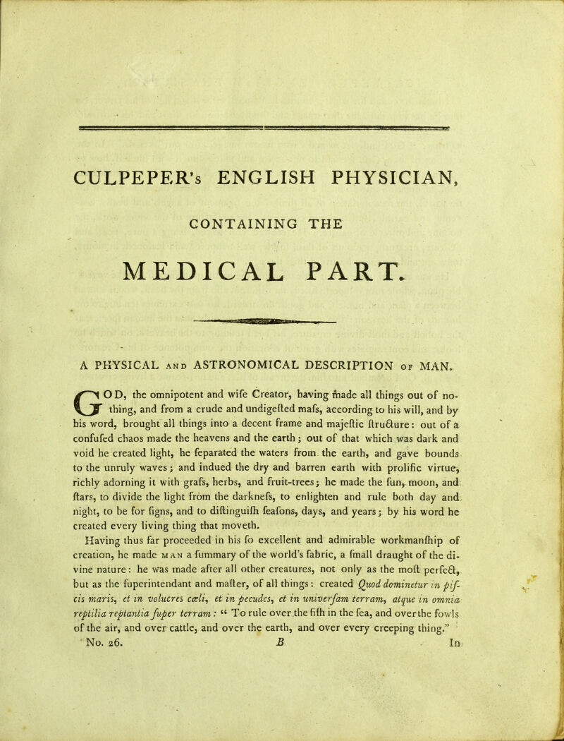 CULPEPER’S ENGLISH PHYSICIAN, CONTAINING THE MEDICAL PART. A PHYSICAL and ASTRONOMICAL DESCRIPTION of MAN. GOD, the omnipotent and wife Creator, having made all things out of no- thing, and from a crude and undigefted mafs, according to his will, and by his word, brought all things into a decent frame and majeftic ftru&ure: out of a confufed chaos made the heavens and the earth; out of that which was dark and void he created light, he feparated the waters from the earth, and gave bounds to the unruly waves; and indued the dry and barren earth with prolific virtue, richly adorning it with grafs, herbs, and fruit-trees; he made the fun, moon, and ftars, to divide the light from the darknefs, to enlighten and rule both day and night, to be for figns, and to diltinguifh feafons, days, and years; by his word he created every living thing that moveth. Having thus far proceeded in his fo excellent and admirable workmanship of creation, he made man a fummary of the world’s fabric, a fmall draught of the di- vine nature: he was made after all other creatures, not only as the moil perfefit, but as the fuperintendant and matter, of all things: created Quod dominetur in pif- cis maris, et in volucres ccdi, et in pecudes, et in univtrjam terram, atque m omnia reptilia reptantia fuper terram: “ To rule over the fifh in the fea, and over the fowls of the air, and over cattle, and over the earth, and over every creeping thing.” No. 26. B In