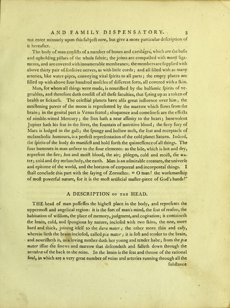 not enter minutely upon this fubjeft now, but give a more particular defcription of it hereafter. The body of man confifts of a number of bones and cartilages, which are thebafis and upholding pillars of the whole fabric; the joints are compafted with many liga- ments, and are covered with innumerable membranes; the members are fupplied with above thirty pair of fenfitive nerves, as with little cords; and all filled with as many arteries, like water-pipes, conveying vital fpirits to all parts; the empty places are filled up with above four hundred mufcles of different forts, all covered with a {kin. Man, for whom all things were made, is nourifhed by the balfamic fpirits of ve- getables, and therefore doth confift of all thefe faculties, that fpring up as a token of health or ficknefs. The celeftial planets have alfo great influence over him; the moiftening power of the moon is reprefented by the marrow which flows from the brain; in the genital part is Venus feated; eloquence and comelinefs are the effe&s of nimble-witted Mercury; the Sun hath a near affinity to the heart; benevolent Jupiter hath his feat in the liver, the fountain of nutritive blood; the fiery fury of Mars is lodged in the gall; the fpungy and hollow melt, the feat and receptacle of melancholic humours, is a perfect reprefentation of the cold planet Saturn. Indeed, the fpirits of the body do manifefland hold forth the quinteffenceofall things. The four humours in man anfwer to the four elements: as the bile, which is hot and dry, reprefent the fire; hot and moift blood, the air; phlegm, cold and moifl, the wa- ter; cold and dry melancholy, the earth. Man is an admirable creature, the univerfe and epitome of the world, and the horizon of corporeal and incorporeal things. I fhall conclude this part with the faying of Zoroaftes: “ O man! the workmanffiip of mofl powerful nature, for it is the molt artificial mafter-piece of God’s hands!” A DESCRIPTION of the HEAD. THE head of man pofTeffes the highefl place in the body, and reprefents the uppermoft and angelical region: it is the fort of man’s mind, the feat of reafon, the habitation of wifdom, the place of memory, judgment, and cogitation; it containeth the brain, cold, and fpungious by nature, inclofed with two fkins, the one, more hard and thick, joining itfelf to the dura mater ; the other more thin and eafy, wherein lieth the brain inclofed, calledpia mater ; it is foft and tender to the brain, and nouriffieth it, as a loving mother doth her young and tender babe; from dnzpia mater iffue the finews and marrow that defeendeth and falleth down through the vertebrae of the back to the reins. In the brain is the feat and throne of the rational foul, in which are a very great number of veins and arteries running through all the fubftance