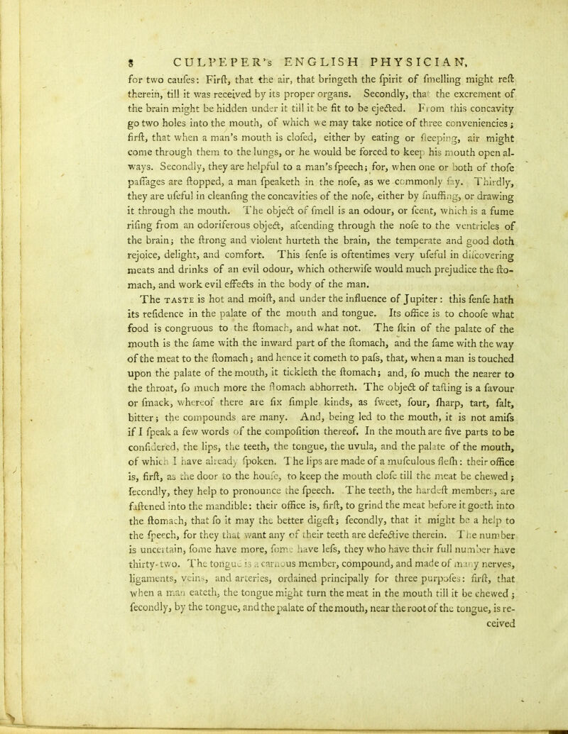 for two caufes: Firft, that the air, that bringeth the fpirit of fmelling might reft therein, till it was received by its proper organs. Secondly, tha the excrement of the brain might be hidden under it till it be fit to be ejedted. From this concavity go two holes into the mouth, of which we may take notice of three conveniencies ; firft, that when a man’s mouth is clofed, either by eating or beeping, air might come through them to the lungs, or he would be forced to keep his mouth open al- ways. Secondly, they are helpful to a man’s fpeech; for, when one or both of thofe paflages are ftopped, a man fpeaketh in the nofe, as we commonly fay. Thirdly, they are ufeful in cleanfing the concavities of the nofe, either by fnuffing, or drawing it through the mouth. The objedt of fmell is an odour, or fcent, which is a fume rifing from an odoriferous objedt, afcending through the nofe to the ventricles of the brain; the ftrong and violent hurteth the brain, the temperate and good doth rejoice, delight, and comfort. This fenfe is oftentimes very ufeful in diicovering meats and drinks of an evil odour, which otherwife would much prejudice the fto- mach, and work evil effedts in the body of the man. The taste is hot and moift, and under the influence of Jupiter: this fenfe hath its refidence in the palate of the mouth and tongue. Its office is to choofe what food is congruous to the ftomach, and what not. The fkin of the palate of the mouth is the fame with the inward part of the ftomach, and the fame with the way of the meat to the ftomach; and hence it cometh to pafs, that, when a man is touched upon the palate of the mouth, it tickleth the ftomach; and, fo much the nearer to the throat, fo much more the ftomach abhorreth. The objedt of tailing is a favour or fmack, whereof there are fix Ample kinds, as fweet, four, fharp, tart, fait, bitter; the compounds are many. And, being led to the mouth, it is not amifs if I fpeak a few words of the compofition thereof. In the mouth are five parts to be confidered, the lips, the teeth, the tongue, the uvula, and the palate of the mouth, of which I have ahead) fpoken. The lips are made of a mufculous flelh: their office is, firft, as the door to the houfe, to keep the mouth clofe till the meat be chewed; feccndly, they help to pronounce the fpeech. The teeth, the hardeft members, are fuftened into the mandible: their office is, firft, to grind the meat before it goeth into the ftomach, that fo it may the better digeft; fecondly, that it might be a help to the fpeech, for they that want any of their teeth are defedtive therein. The number is uncertain, fome have more, fome have lefs, they who have thtir full number have thirty- two. The tongud is carnous member, compound, and made of mai y nerves, ligaments, veins, and arteries, ordained principally for three purpofes: firft, that when a man eateth, the tongue might turn the meat in the mouth till it be chewed; fecondly, by the tongue, and the palate of themouth, near the root of the tongue, is re- ceived