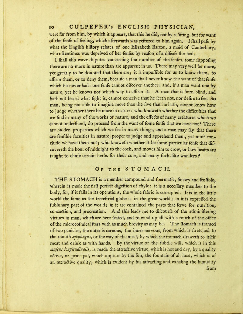 were far from him, by which it appears, that this he did, not by refitting, but for want of the fenfe of feeling, which afterwards was reftored to him again. I ttiall pafs by what the Englifh hiftory relates of one Elizabeth Barton, a maid of Canterbury, who oftentimes was deprived of her fenfes by reafon of a difeafe fhe had. I ttiall alfo wave disputes concerning the number of the fenfes, fome fuppofing there are no more in nature than are apparent in us. There may very well be more, yet greatly to be doubted that there are; it is impoflible for us to know them, to affirm them, or to deny them, becaufe a man ttiall never know the want of that fenfe which he never had: one fenfe cannot difcover another; and, if a man want one by nature, yet he knows not which way to affirm it. A man that is born blind, and hath not heard what fight is, cannot conceive that he feeth not, nor defire to fee. So man, being not able to imagine more than the five that he hath, cannot know how to judge whether there be more in naturewho knoweth whether the difficulties that we find in many of the works of nature, and the effects of many creatures which we cannot underftand, do proceed from the want of fome fenfe that we have not ? There are hidden properties which we fee in many things, and a man may fay that there are fenfible faculties in nature, proper to judge and apprehend them, yet mutt con- clude we have them not ; who knoweth whether it be fome particular fenfe that dif- covereth the hour of midnight to the cock, and moves him to crow, or how beafts are taught to chufe certain herbs for their cure, and many fuch-like wonders ? Of the STOMACH. THE STOMACH is a member compound and fpermatic, finewy and fenfible, wherein is made the firft perfect digeftion of chyle: it is a neceflary member to the body, for, if it fails in its operations, the whole fabric is corrupted. It is in the little world the fame as the terreftrial globe is in the great world; in it is exprefied the fublunary part of the world; in it are contained the parts that ferve for nutrition, concoction, and procreation. And this leads me to difcourfe of the adminittering virtues in man, which are here feated, and to wind up all with a touch of the office of the microcofmical ftars with as much brevity as may be. The ftomach is framed of two panicles, the outer is carnous, the inner nervous, from which is ftretched to the mouth jfophagus, or the way of the meat, by which the ftomach draweth to itfelf meat and drink as with hands. By the virtue of the fubtile will, which is in this mujcus longitudinalis, is made the attractive virtue, which is hot and dry, by a quality active, or principal, which appears by the fun, the fountain of all heat, which is of an attractive quality, which is evident by his attracting and exhaling the humidity from