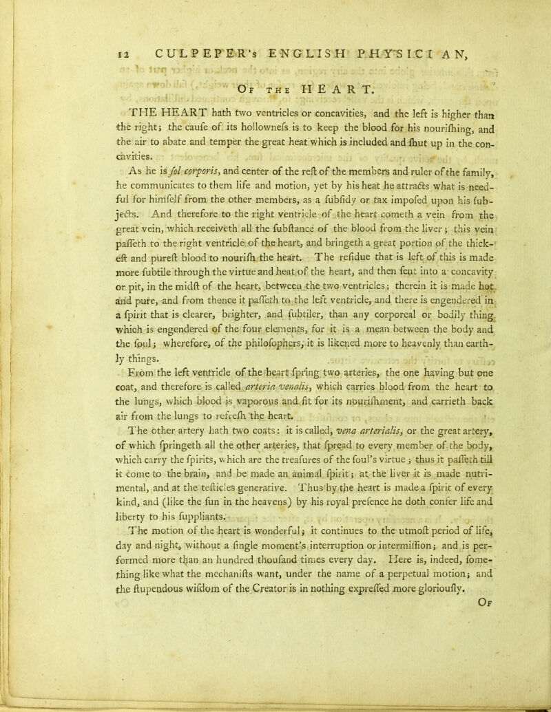 Of the HEART. THE HEART hath two ventricles or concavities, and the left is higher than the right; the caufe of its hollownefs is to keep the blood for his nouriftiing, and the air to abate and temper the great heat which is included and fhut up in the con- cavities. As he is Jol corporis, and center of the reft of the members and ruler of the family, he communicates to them life and motion, yet by his heat he attracts what is need- ful for himfelf from the other members, as a fubfidy or tax impofed upon his fub- jecfts. And therefore to the right ventricle of the heart cometh a vein from the great vein, which receiveth all the fubfiance of the blood from the liver; this vein pafieth to the right ventricle of the heart, and bringeth a great portion of the thick- eft and pureft blood to nourifh the heart. The reftdue that is left of this is made more fubtile through the virtue and heat of the heart, and then fent into a concavity or pit, in the midft of the heart, between the two ventricles; therein it is made hot and pure, and from thence it pafieth to the left ventricle, and there is engendered in a fpirit that is clearer, brighter, and lubtiler, than any corporeal or bodily thing which is engendered of the four elements, for it is a mean between the body and the fpul; wherefore, of the pnilofophers, it is likened more to heavenly than earth- ly things. From the left ventricle of the heart fpring two arteries, the one having but one coat, and therefore is called arteria venalis, which carries blood from the heart to the lungs, which blood is vaporous and fit for its nouriihment, and carrieth back air from the lungs to refrefh the heart. The other artery hath two coats: it is called, vena arterialis, or the great artery, of which fpringeth all the other arteries, that fpread to every member of the body, which carry the fpirits, which are the treafures of the foul’s virtue ; thus it pafieth till it come to the brain, and be made an animal fpirit; at the liver it is made nutri- mental, and at the tefticles generative. Thus'by the heart is made a fpirit of every kind, and (like the fun in the heavens) by his royal prefence he doth confer life and liberty to his fuppliants. The motion of the heart is wonderful; it continues to the utmoft period of life, day and night, without a fngle moment’s interruption or intermifiion; and is per- formed more than an hundred thoufand times every day. Here is, indeed, fome- thing like what the mechanifts want, under the name of a perpetual motion; and the ftupeudous wifdom of the Creator is in nothing exprefled more glorioufly. Of