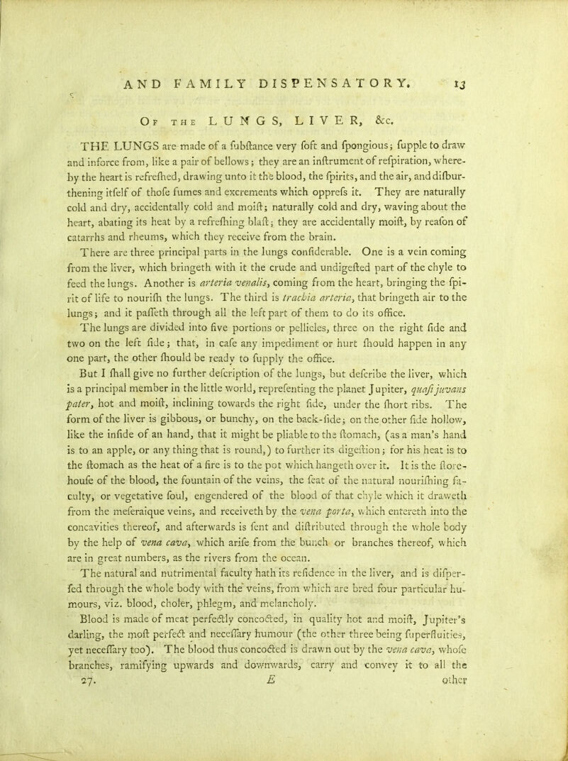 «r Of the LUNGS, LIVER, &c, THE LUNGS are made of a Subftance very foft and Spongious; fuppleto draw and inforce from, like a pair of bellows; they are an inftrument of refpiration, where- by the heart is refrefhed, drawing unto it the blood, the fpirits, and the air, and difbur- thening itfelf of thofe fumes and excrements which opprefs it. They are naturally cold and dry, accidentally cold and moift; naturally cold and dry, waving about the heart, abating its heat by a refreshing blaft; they are accidentally moift, by realon of catarrhs and rheums, which they receive from the brain. There are three principal parts in the lungs considerable. One is a vein coming from the liver, which bringeth with it the crude and undigefted part of the chyle to feed the lungs. Another is arteria venalis, coming from the heart, bringing the Spi- rit of life to nourifh the lungs. The third is trachia arteria, that bringeth air to the lungs; and it pafleth through all the left part of them to do its office. The lungs are divided into five portions or pellicles, three on the right fide and two on the left fide; that, in cafe any impediment or hurt Should happen in any one part, the other Should be ready to fupply the office. But I Shall give no further defcription of the lungs, but defcribe the liver, which is a principal member in the little world, representing the planet Jupiter, quafijiivans ■pater, hot and moift, inclining towards the right fide, under the Short ribs. The form of the liver is gibbous, or bunchy, on the back-fide; on the other fide hollow, like the infide of an hand, that it might be pliable to the ftomach, (as a man’s hand is to an apple, or any thing that is round,) to further its aigeftion; for his heat is to the ftomach as the heat of a fire is to the pot which hangeth over it. It is the fiore- houfe of the blood, the fountain of the veins, the feat of the natural nourishing fa- culty, or vegetative foul, engendered of the blood of that chyle which it draweth from the meferaique veins, and receivethby the vena -porta, which entereth into the concavities thereof, and afterwards is fent and diftributed through the whole body by the help of vena cava, which arife from the bunch or branches thereof, which are in great numbers, as the rivers from the ocean. The natural and nutrimentai faculty hath its residence in the liver, and is difper- fed through the whole body with the veins, from which are bred four particular hu- mours, viz. blood, choler, phlegm, and melancholy. Blood is made of meat perfectly conco&ed, in quality hot and moift, Jupiter’s darling, the moft perfect and necefiary humour (the other three being fuperfluities, yet necefiary too). The blood thus concocfted is drawn out by the vena cava, whofe branches, ramifying upwards and downwards, carry and -convey it to all the 27. E other