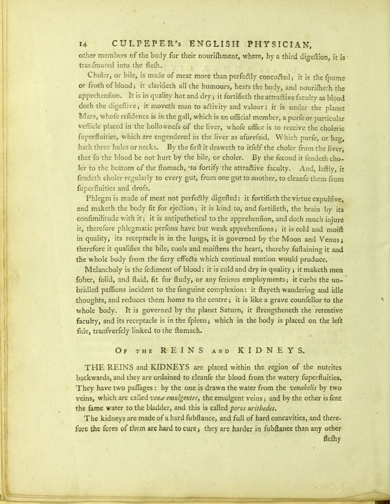 other members of the body for their nourifhment, where, by a third digeftion, it is tranfmuted into the flefh. Choler, or bile, is made of meat more than perfectly conco&ed; it is thefpume or froth of blood; it clarifieth all the humours, heats the body, and nourifheth the apprehenfion. It is in quality hot and dry; it fortifieth the attractive faculty as blood doth the digeftive; it moveth man to activity and valour: it is under the planet Mars, whofe refidence is in the gall, which is an official member, a purfe or particular vehicle placed in the hollownefs of the liver, whofe office is to receive the choleric fuperfluities, which are engendered in the liver as aforefaid. Which purfe, or bag, hath three holes or necks. By the fir ft it draweth to itfelf the choler from the liver, that fo the blood be not hurt by the bile, or choler. By the fecond it fendeth cho- ler to the bottom of the ftomach, 'to fortify the attractive faculty. And, laftly, it fendeth choler regularly to every gut, from one gut to another, to cleanfe them from fuperfluities and drofs. Phlegm is made of meat not perfectly digefted: it fortifieth the virtue expulfive, and maketh the body fit for ejection; it is kind to, and fortifieth, the brain by its confimilitude with it; it is antipathetical to the apprehenfion, and doth much injure it, therefore phlegmatic perfons have but weak apprehenfions; it is cold and moift in quality, its receptacle is in the lungs, it is governed by the Moon and Venus j therefore it qualifies the bile, cools and moiftens the heart, thereby fuftaining it and the whole body from the fiery effeCts which continual motion would produce. Melancholy is the fediment of blood: it is cold and dry in quality; it maketh men fober, folid, and ftaid, fit for ftudy, or any ferious employments; it curbs the un- bridled paffions incident to the fanguine complexion: it ftayeth wandering and idle thoughts, and reduces them home to the centre; it is like a grave counfellor to the '■ whole body. It is governed by the planet Saturn, it ftrengtheneth the retentive faculty, and its receptacle is in the fpleen; which in the body is placed on the left fide, tranfverfely linked to the ftomach. Of the REINS and KIDNEYS. THE REINS and KIDNEYS are placed within the region of the nutrites backwards, and they are ordained to cleanfe the blood from the watery fuperfluities. They have two pafiages : by the one is drawn the water from the venakelis by two veins, which are called vena emulgentes, the emulgent veins; and by the other is fent the fame water to the bladder, and this is called pores urithedes. The kidneys are made of a hard fiubftance, and full of hard concavities, and there- fore the fores of them are hard to cure; they are harder in fubftance than any other flefhy