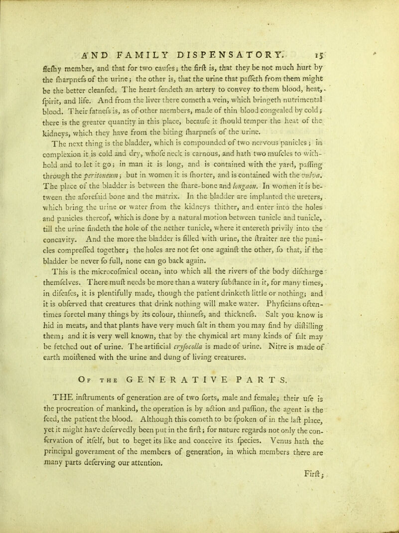 $eflhy member, and that for two caufes; the firft is, that they be not much hurt by the fnarpnefs of the urine; the other is, that the urine that pnfleth from them might be the better cleanfed. The heart fendeth an artery to convey to them blood, heat, - fpirit, and life. And from the liver there cometh a vein, which bringeth nutrimental blood. Their fatnefs is, as of other members, made of thin blood congealed by cold; there is the greater quantity in this place, becaufe it fhould temper the heat of the kidneys, which they have from the biting fharpnefs of the urine. The next thing is the bladder, which is compounded of two nervous panicles ; in complexion it is cold and dry, whofe neck is carnous, and hath two mufcles to with- hold and to let it go; in man it is long, and is contained with the yard, palling through the peritoneum; but in women it is fnorter, and is contained with the vulva. The place of the bladder is between the fhare-bone and lungaon. In women it is be- tween the aforefaid bone and the matrix. In the bladder are implanted the ureters, which bring the urine or water from the kidneys thither, and enter into the holes and panicles thereof, which is done by a natural motion between tunicle and tunicle, till the urine findeth the hole of the nether tunicle, where it entereth privily into the concavity. And the more the bladder is filled with urine, the ftraiter are the pani- cles comprefied together; the holes are notfet one againft the other, fo that, if the bladder be never fo full, none can go back again. This is the microcofmical ocean, into which all the rivers of the body difcharge themfelves. There muft needs be more than a watery fubftance in it, for many times, in difeafes, it is plentifully made, though the patient drinketh little or nothing; and it is obferved that creatures that drink nothing will make water. Phyficians often- times foretel many things by its colour, thinnefs, and thicknefs. Salt you know is hid in meats, and that plants have very much fait in them you may find by diftilling them; and it is very well known, that by the chymical art many kinds of fait may be fetched out of urine. The artificial cryjocolla is made of urine. Nitre is made of earth moiftened with the urine and dung of living creatures. Of the GENERATIVE PARTS. THE inftruments of generation are of two forts, male and female; their ufe is the procreation of mankind, the operation is by addon and pafiion, the agent is the feed, the patient the blood. Although this cometh to be fpoken of in the Jail place, yet it might have defervedly been put in the firft; for nature regards not only the con- fervation of itfelf, but to beget its like and conceive its fpecies. Venus hath the principal government of the members of generation, in which members there are many parts deferving our attention. Firft |