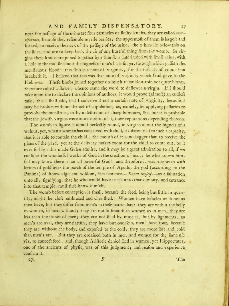 near the paffage of the urine are four caruncles or fiefhy knrbs, they are called myr- tiformes, becaufe they refemble myrtle berries; theuppermoft: of them islargeft and forked, to receive the neck of the paffage of the urine; the others lie below this on. the Tides, and are to keep back the air of any hurtful thing from the womb. In vir- gins thefe knobs are joined together by a thin fkin interlarded with fmall veins,, with, a hole in the middle about the bignefs of one’s lit :!' finger, through which p. ffeth the menfiruous blood: this fkin is a note of virginity, for the firft acft of copulation breaketh it. I believe that this was that note of virginity which God gave to the Hebrews. Thefe knobs joined together do much refemble a rofe not quite blown., therefore called a flower, whence came the word to deflower a virgin. If I fhould take upon me to declare the opinions of authors, it would prove (aimoft) an endlefs talk; this I fhail add, that I conceive it not a certain note of virginity, becaufe it may be broken without the adt of copulation; as, namely, by applying pcffaries to provoke the menftrues, or by a defiuxion of fharp humours, &c. but it is probable that the Jewifh virgins were more careful of it, their reputations depending thereon. The womb in figure is almoft perfedtly round, in virgins about the bignefs of a walnut, yet, when a woman has conceived withchild, it dilates itfelf to fuch a capacity* that it is able to contain the child ; the mouth of it is no bigger than to receive the glans of the yard, yet at the delivery makes room for the child to come out, be it ever fo big: this made Galen admire, and it may be a great admiration to all, if we confider the wonderful works of God in the creation of man : he who know^s him- felf may know there is an all powerful God 1 and therefore it was engraven with letters of gold over the porch of the temple of Apollo, the god (according to the Panims) of knowledge and wifdom, this fentence---Know thyjelf---as a falutation unto all; fignifying, that he who would have accefs unto that divinity, and entrance into that temple, muff firft know himfelf. The womb before conception is fmall, becaufe the feed, being but little in quan- tity, might be clofe embraced and cherifhed. Women have tefticles or ftones as rnen have, but they differ from, men’s in thefe particulars: they are within the belly in women, in men without; they are not fo fmooth in women as in men; they are lefs than the ftones of men; they are not ffaid by mufcles, but by ligaments; as men’s are oval, they are flattifh; they have but one fkin, men’s have four, becaufe they are without the body, and expofed to the cold; they are more foft and cold than men’s are. But they are ordained both in men and women for the fame ufe viz. to concoft feed; and, though Ariftotle denied feed in women, yet Hippocrates* one of the ancients of phyfic, was of this judgment; and reafon and experience confirm it. 27. The N F