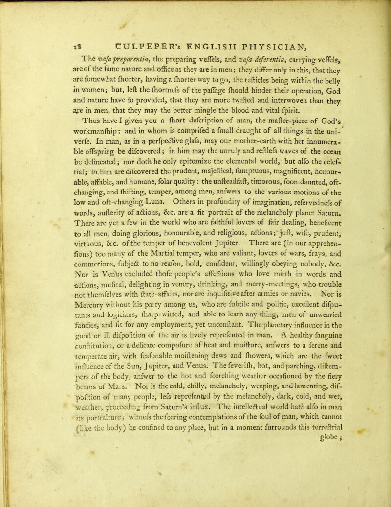 The vafa preparentia^ the preparing veffels, and vafa deferential carrying veffels, are of the fame nature and office as they are in men; they differ only in this, that they are fomewhat fhorter, having a fhorter way to go, the tefticles being within the belly in v/omen •, but, left the fhortnefs of thepaffage fhould. hinder their operation, God and nature have fo provided, that they are more twifted and interwoven than they ajre in men, that they may the better mingle the blood and vital fpirit. Thus have I given you a ftiort defcription of man, the mafter-piece of God’s workmanfhip: and in whom is comprifed a fmall draught of all things in the uni- verfe. In man, as in a perfpeftive glafs, may our mother-earth with her innumera- ble offspring be difcovered ; in him may the unruly and reftlefs waves of the ocean be delineated j nor doth he only epitomize the elemental world, but alfo the celef- tialj in him are difcovered the prudent, majeftical, fumptuous, magnificent, honour- able, affable, and humane, folar quality: the unfteadfaft, timorous, foon-daunted, oft- changing, and fhifting, temper, among men, anfwers to the various motions of the low and oft-changing Luna. Others in profundity of imagination, refervednefs of words, aufterity of addons, &rc. are a fit portrait of the melancholy planet Saturn. There are yet a few in the world who are faithful lovers of fair dealing, beneficent to all men, doing glorious, honourable, and religious, a&ions; juft, wife, prudent, virtuous, &c. of the temper of benevolent Jupiter. There are (in our apprehen- sions) too many of the Martial temper, who are valiant, lovers of wars, frays, and commotions, fubjedt to no reafon, bold, confident, willingly obeying nobody, &c. Nor is Venhs excluded thofe people’s affe&ions who love mirth in words and ■addons, mufkal, delighting in venery, drinking, and merry-meetings, who trouble not themielves with ftate-affairs, nor are inquifitive after armies or navies. Nor is Mercury without his party among us, who are lubtile and politic, excellent difpu- tants and logicians, fharp-witted, and able to learn any thing, men of unwearied fancies, and fit for any employment, yet unconftant. The planetary influence in the good or ill difpofition of the air is lively reprefented in man. A healthy fanguine conftitution, or a delicate compofure of heat and moifture, anfwers to a ferene and temperate air, with feafonable moiftening dews and fhowers, which are the fweet influence of the Sun, Jupiter, and Venus. Thefeverifh, hot, and parching, diftem- pers of the body, anfwer to the hot and fcorching weather occafioned by the fiery beams of Mars. Nor is the cold, chilly, melancholy, weeping, and lamenting, dif- pofition of many people, lefs reprefented by the melancholy, dark, cold, and wet, weather, proceeding from Saturn’s influx. The intellectual world hath alfo in man its portraiture; witnefs the foaring contemplations of the foul of man, which cannot (like the body) be confined to anyplace, but in a moment furrounds this terreftrial •globe ;