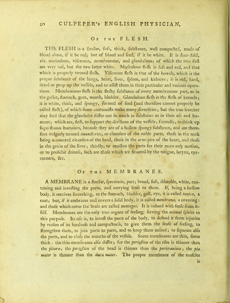 Of the FLESH. THE FLESH is a fimilar, foft, thick, fubftance, well compared, made of blood alone, if it be red; but of blood and feed, if it be white. It is four fold, viz. mufculous, vifcerous, membranous, and glandulous; of which the two fir ft are very red, but the two latter white. Mufculous flefh is foft and red, and that which is properly termed flefh. Vifcerous flefh is that of the bowels, which is the proper fubftance ot the lungs, heart, liver, fpleen, and kidneys ; it is red, hard, tit ted to prop up the veflels, and to afiift them in their particular and various opera- tions. Membranous flefh is the flefhy fubflance of every membranous part, as in the gullet, ftomach, guts, womb, bladder. Glandulous flefh is the flefh. of kernels ; it is white, thick, and fpongy, formed of feed (and therefore cannot properly be called flefh), of which fome anatomifts make many diverfities; but the true fearcher may find that the glandules differ not fo much in fubftance as in their ufe and hu- mour; which are, fir ft, to fupport the diviftons of the veflels; fecondly, to drink up fupei fluous humours, becaufe they are of a hollow fpongy fubftance., and are there- fore vulgarly termed emunblcries, or cleanfers of the noble parts, thofe in the neck being accounted cleanfers of the head, thofe in the arm-pits of the heart, and thofe in the groin of the liver; thirdly, to moiften the parts for their more eafy motion, or to prohibit drinefs, fuch are thofe which are fituatecLby the tongue, larynx, eye- corners, &c. Of the MEMBRANES. A MEMBRANE is a fimilar, fpermatic, part; broad, foft, dilatable, white, con- taining and in veiling the parts, and carrying fenfe to them. If, being a hollow body, it receives fomething, as the ftomach, bladder, gall, eye, it is called tunica, a coat; but, if it embraces and covers a folid body, it is called membrana, a covering: and thofe which cover the brain are called meninges. It is indued with fenfe from it- felf. Membranes are the only true organs of feeling, ferving the animal fpirits to this purpofe. Its ufe is, to inveft the parts of the body, to defend it from injuries by reafon of its hardnefs and compaftnefs, to give them the fenfe of feeling, to (Lengthen them, to join parts to parts, and to keep them united; to feparate alfo the parts, and to clofe the mouths of the veflels. Some membranes are thin, fome thick : the thin membranes alfo differ; for the perioftion of the ribs is thinner than the pleura; the periojlion of the head is thinner than the pericranium; the pia mater is thinner than the diuca mater. The proper membrane of the mufcles ts