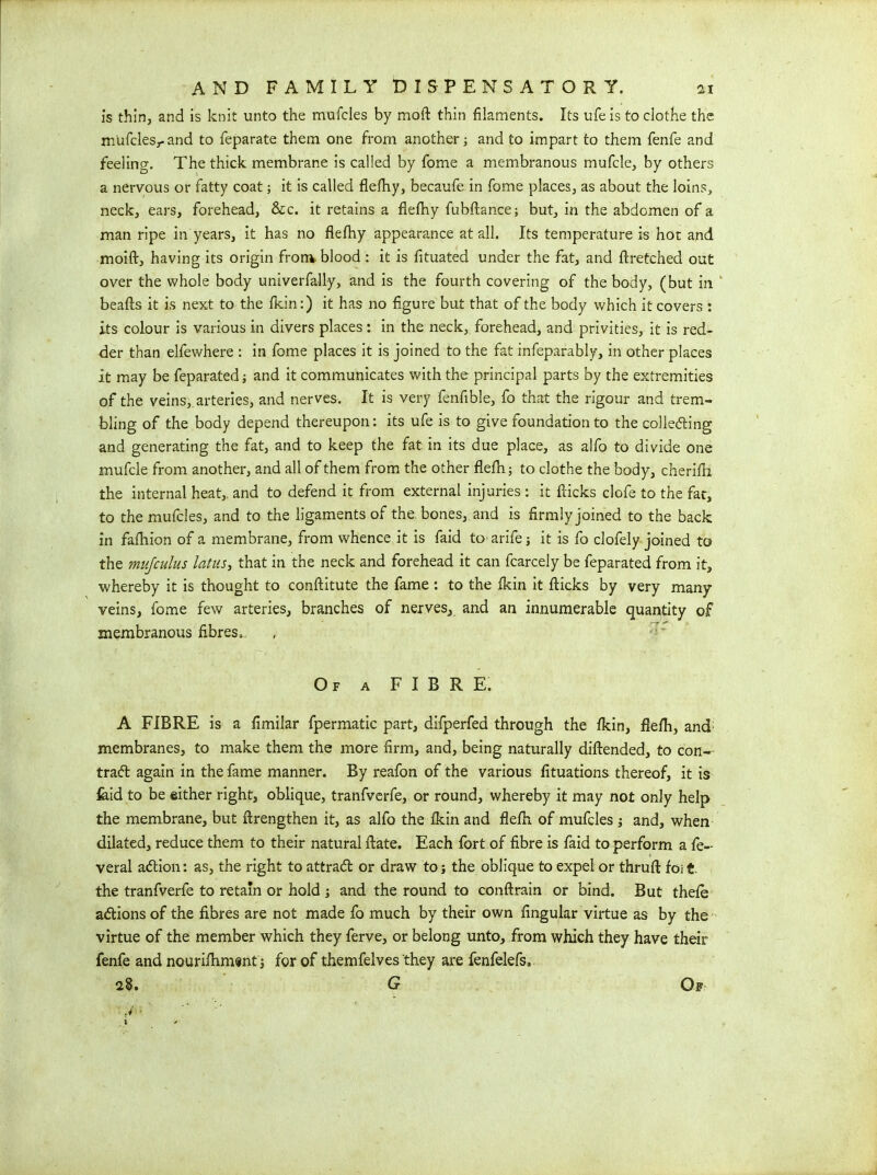 is thin, and is knit unto the mufeles by moft thin filaments. Its ufe is to clothe the m'ufclesr and to feparate them one from another; and to impart to them fenfe and feeling. The thick membrane is called by fome a membranous mufcle, by others a nervous or fatty coat; it is called flefhy, becaufe in fome places, as about the loins, neck, ears, forehead, &c. it retains a flefiiy fubftance; but, in the abdomen of a man ripe in years, it has no flefhy appearance at all. Its temperature is hot and moift, having its origin from, blood : it is fituated under the fat, and ftretched out over the whole body univerfally, and is the fourth covering of the body, (but in beafts it is next to the fkin:) it has no figure but that of the body which it covers : its colour is various in divers places : in the neck, forehead, and privities, it is red- der than elfewhere : in fome places it is joined to the fat infeparably, in other places it may be feparated; and it communicates with the principal parts by the extremities of the veins, arteries, and nerves. It is very fenfible, fo that the rigour and trem- bling of the body depend thereupon: its ufe is to give foundation to the collecting and generating the fat, and to keep the fat in its due place, as alfo to divide one mufcle from another, and all of them from the other flefh j to clothe the body, cherifh the internal heat,, and to defend it from external injuries : it flicks clofe to the fat, to the mufeles, and to the ligaments of the. bones, and is firmly joined to the back in fafhion of a membrane, from whence it is faid toarife it is fo clofely joined to the mujculus latus, that in the neck and forehead it can fcarcely be feparated from it, whereby it is thought to conftitute the fame : to the fkin it flicks by very many veins, fome few arteries, branches of nerves, and an innumerable quantity of membranous fibres. Of a FIBRE. A FIBRE is a fimilar fpermatic part, difperfed through the fkin, flefh, and membranes, to make them the more firm, and, being naturally diftended, to con- tract again in the fame manner. By reafon of the various fituations thereof, it is laid to be either right, oblique, tranfverfe, or round, whereby it may not only help the membrane, but ftrengthen it, as alfo the fkin and flefh of mufeles ; and, when dilated, reduce them to their natural ftate. Each fort of fibre is faid to perform a fe- veral adHon: as, the right to attradt or draw to; the oblique to expel or thruft foi£. the tranfverfe to retain or hold ; and the round to conftrain or bind. But thefe adtions of the fibres are not made fo much by their own Angular virtue as by the virtue of the member which they ferve, or belong unto, from which they have their fenfe and nourifhm«nt j for of themfelves they are fenfelefs, 28. G Of