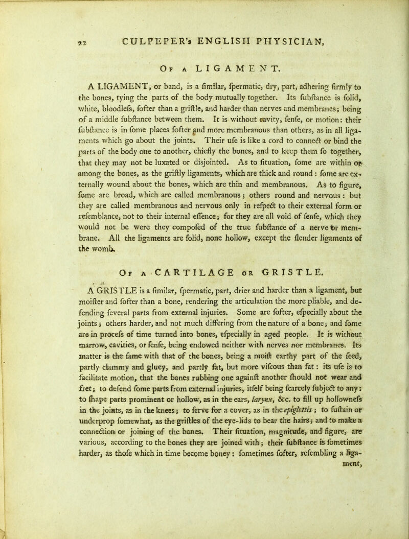 Of a LIGAMENT. A LIGAMENT, or band, is a fimilar, fpermatic, dry, part, adhering firmly to the bones, tying the parts of the body mutually together. Its fubftance is folid, white, bloodlefs, fofter than a griftle, and harder than nerves and membranes; being of a middle fubftance between them. It is without cavity, fenfe, or motion: their fubftance is in fome places fofter ^nd more membranous than others, as in all liga- ments which go about the joints. Their ufe is like a cord to conned or bind the parts of the body one to another, chiefly the bones, and to keep them fo together, that they may not be luxated or disjointed. As to fituation, fome are within or- among the bones, as the griftly ligaments, which are thick and round : fome are ex- ternally wound about the bones, which are thin and membranous. As to figure, fome are broad, which are called membranous; others round and nervous : but they are called membranous and nervous only in refped to their external form or refemblance, not to their internal efience; for they are all void of fenfe, which they would not be were they compofed of the true fubftance of a nerve br mem- brane. All the ligaments are folid, none hollow, except the flender ligaments of the womb. Of a CARTILAGE or GRISTLE. A GRISTLE is a fimilar, fpermatic, part, drier and harder than a ligament, but moifter and fofter than a bone, rendering the articulation the more pliable, and de- fending feveral parts from external injuries. Some are fofter, efpecially about the joints; others harder, and not much differing from the nature of a bone; and fome are in procefs of time turned into bones, efpecially in aged people. It is without marrow, cavities, or fenfe, being endowed neither with nerves nor membranes. Its matter is the fame with that of the bones, being a moift earthy part of the feed, partly clammy and gluey, and partly fat, but more vifcous than fat: its ufe is to facilitate motion, that the bones rubbing one againft another fhould not wear and fret; to defend fome parts from external injuries, itfelf being fcarcely fubjed to any: to fhape parts prominent or hollow, as in the ears, larynx, &c. to fill up hollownefs in the joints, as in the knees; to ferve for a cover, as in the epiglottis; to fuftain of underprop fomewhat, as the griftles of the eye-lids to bear the hairs; and to make a connedion or joining of the bones. Their fituation, magnitude, and figure, are various, according to the bones they are joined with; their fubftance is fometimes harder, as thofe which in time become boney: fometimes fofter, re (enabling a liga- ment.