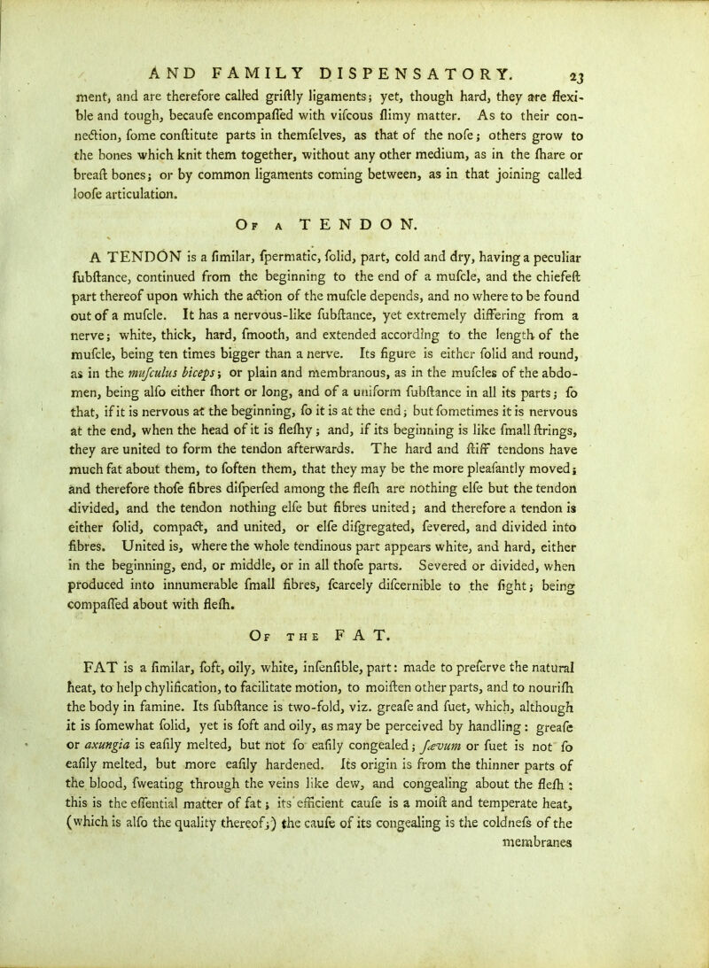 ment, and are therefore called griftly ligaments; yet, though hard, they are flexi- ble and tough, becaufe encompafl'ed with vifcous flimy matter. As to their con- nexion, fome conftitute parts in themfelves, as that of the nofe; others grow to the bones which knit them together, without any other medium, as in the fhare or bread: bones* or by common ligaments coming between, as in that joining called loofe articulation. Of a TENDON. A TENDON is a fimilar, fpermatic, folid, part, cold and dry, having a peculiar fubftance, continued from the beginning to the end of a mufcle, and the chiefeft part thereof upon which the aXion of the mufcle depends, and no where to be found out of a mufcle. It has a nervous-like fubftance, yet extremely differing from a nerve* white, thick, hard, fmooth, and extended according to the length of the mufcle, being ten times bigger than a nerve. Its figure is either folid and round, as in the mujculus biceps* or plain and membranous, as in the mufcles of the abdo- men, being alfo either fhort or long, and of a uniform fubftance in all its parts* fo that, if it is nervous at the beginning, fo it is at the end* butfometimes it is nervous at the end, when the head of it is flefhy * and, if its beginning is like fmall firings, they are united to form the tendon afterwards. The hard and ftiff tendons have much fat about them, to foften them, that they may be the more pleafantly moved* and therefore thofe fibres dlfperfed among the flefh are nothing elfe but the tendon divided, and the tendon nothing elfe but fibres united * and therefore a tendon is either folid, compaX, and united, or elfe difgregated, fevered, and divided into fibres. United is, where the whole tendinous part appears white, and hard, either in the beginning, end, or middle, or in all thofe parts. Severed or divided, when produced into innumerable fmall fibres, fcarcely difcernible to the fight * being compaffed about with flefh. Of the FAT. FAT is a fimilar, foft, oily, white, infenfible, part: made to preferve the natural heat, to help chylification, to facilitate motion, to moiften other parts, and to nourifh the body in famine. Its fubftance is two-fold, viz. greafe and fuet, which, although it is fomewhat folid, yet is foft and oily, as may be perceived by handling: greafe or axungia is eafily melted, but not fo eafily congealed * f<evum or fuet is not fo eafily melted, but more eafily hardened. Its origin is from the thinner parts of the blood, fweating through the veins like dew, and congealing about the flefh : this is theeffential matter of fat * its'efficient caufe is a moift and temperate heat, (which is alfo the quality thereof*) the caufe of its congealing is the coldnefs of the membranes