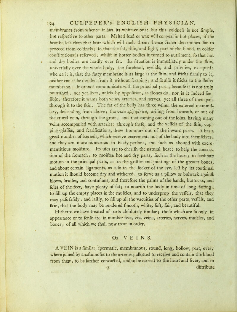 membranes from whence it has its white colour: but this colanefs is not fimpfe, bat refpedlive toother parts. Melted lead or wax will congeal in hot places, if the heat be lefs than that heat which will melt them: hence Galen determines fat to proceed from coldnefs ; fo that the fat, thin, and light, part of the blood, in colder conftitutions is referved ; whilfc in hotter bodies it turned to nutriment, fo that hot and dry bodies are hardly ever fat. Its fituation is immediately under the fkin, univerfally over the whole body, the forehead, eyelids, and privities, excepted: whence it is, that the fatty membrane is as large as the fkin, and flicks firmly to it, neither can it be divided from it without fcraping ; and fo alfo it flicks to the flefhy membrane. It cannot communicate with the principal parts, becaufe it is not truly nourifhed ; nor yet lives, unlefs by oppofition, as Hones do, nor is it indeed fen- fible ; therefore it wants both veins, arteries, and nerves, yet all three of them pafs through it to the fkin. The fat of the belly has three veins: the external mammil- lary, defending from above; the vena epigaftrica, arifing from beneath, or out of the crural vein, through the groin; and that coming out of the loins, having many veins accompanied with arteries: through thefe, and the veffels of the fkin, cup- ping-glafies, and fcarifications, draw humours out of the inward parts. It has a great number of kernels, which receive excrements out of the body into themfelves; and they are more numerous in fickly perfons, and fuch as abound with excre- mentitious moiflure. Its ufes are to cherifh the natural heat: to help the concoc- tion of the flomach; to moiften hot and dry parts, fuch as the heart; to facilitate motion in the principal parts, as in the griftles and jointings of the greater bones, and about certain ligaments, as alfo in the focket of the eye, left by its continual motion it fhould become dry and withered; to ferve as a pillow or bulwark againft blows, bruifes, and contufions, and therefore the palms of the hands, buttocks, and foies of the feet, have plenty of fat; to nourifh the body in time of long failing; to fill up the empty places in the mufcles, and to underprop the veffels, that they may pafs fafely; and laftly, to fill up all the vacuities of the other parts, veffels, and fkin, that the body may be rendered fmooth, white, fo ft, fair, and beautiful. Hitherto we have treated of parts abfolutely fimilar ; thofe which are fo only in appearance or to fenfe are in number five, viz. veins, arteries, nerves, mufcles, and bones ; of all which we fhall now treat in order. Of VEINS. A VEIN is a fimilar, fpermatic, membranous, round, long, hollow, part, every where joined by anaftomofes to the arteries; allotted to receive and contain the blood from than, to be farther concotfted, and to be carried to the heart and liver, and to 3 diftribute