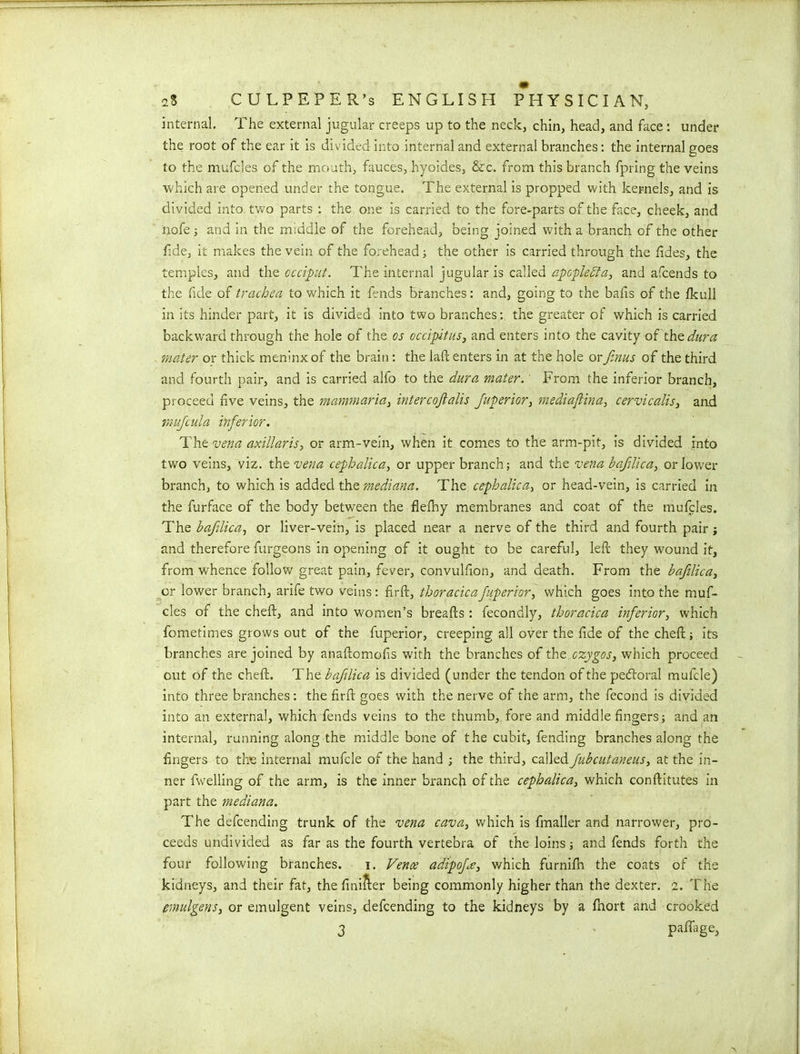 internal. The external jugular creeps up to the neck, chin, head, and face: under the root of the ear it is divided into internal and external branches: the internal goes to the mufcles of the mouth, fauces, hyoides, &c. from this branch fpring the veins which are opened under the tongue. The external is propped with kernels, and is divided into two parts : the one is carried to the fore-parts of the face, cheek, and hofe; and in the middle of the forehead, being joined with a branch of the other fide, it makes the vein of the forehead ; the other is carried through the fides, the temples, and the occiput. The internal jugular is called apcplebta, and afcends to the fide of trachea to which it fends branches: and, going to the balls of the fkull in its hinder part, it is divided into two branches: the greater of which is carried backward through the hole of the os occipitus, and enters into the cavity of the dura mater or thick meninxof the brain: the laft enters in at the hole orfinus of the third and fourth pair, and is carried alfo to the dura mater. From the inferior branch, proceed five veins, the mammaria, intercojlalis Juperior, mediaftina, cervicalis, and mujcula inferior. The vena axillaris, or arm-vein, when it comes to the arm-pit, is divided into two veins, viz. the vena cephalica, or upper branch; and the vena bajilica, or lower branch, to which is added the mediana. The cephalica, or head-vein, is carried in the furface of the body between the flefhy membranes and coat of the mufcles. The bafilica, or liver-vein, is placed near a nerve of the third and fourth pair j and therefore furgeons in opening of it ought to be careful, left they wound it, from whence follow great pain, fever, convulfton, and death. From the bafilica, or lower branch, arife two veins: firft, thoracicafiuperior> which goes into the muf- cles of the cheft, and into women’s breafts: fecondly, thoracica inferior, which fometimes grows out of the fuperior, creeping all over the fide of the cheft ; its branches are joined by anaftomofis with the branches of the czygos, which proceed out of the cheft. The bafilica is divided (under the tendon of the pecftoral mufcle) into three branches: the firft goes with the nerve of the arm, the fecond is divided into an external, which fends veins to the thumb, fore and middle fingers; and an internal, running along the middle bone of the cubit, fending branches along the fingers to the internal mufcle of the hand ; the third, called fubcutaneus, at the in- ner fwelling of the arm, is the inner branch of the cephalica, which conftitutes in part the mediana. The defcending trunk of the vena cava, which is fmaller and narrower, pro- ceeds undivided as far as the fourth vertebra of the loins; and fends forth the four following branches. i. Vence adipoj,\e, which furnifh the coats of the kidneys, and their fat, the finifter being commonly higher than the dexter, i. The emulgens, or emulgent veins, defcending to the kidneys by a fhort and crooked