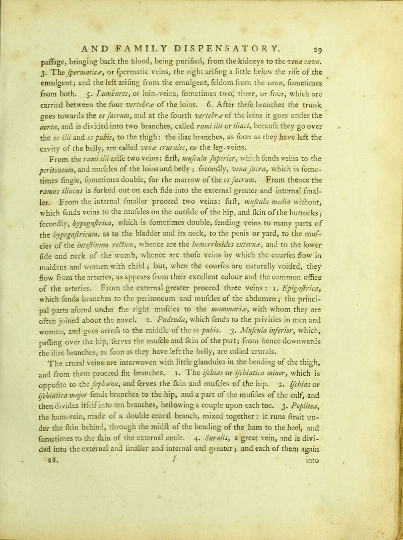 paflage, bringing back the blood, being purified, from the kidneys to the vena cava. 3. The fpermatica, or fpermatic veins, the right arifing a little below the rife of the emulgent; and the left arifing from the emulgent, feldomfrom the cava, fometimes from both. 5. Luma ares, or loin-veins, fometimes two, three, or four, which are carried between the four vertebra of the loins. 6. After thefe branches the trunk goes towards the cs Jacram, and at the fourth vertebra of the loins it goes under the aorta, and is divided into two branches, called ramiilii or iliaci, beeaufe they go over the os ilii and cs pubis, to the thigh: the iliac branches, as foon as they have left the cavity of the belly, are called vena crurales, or the leg-veins. From the rami ilii arife two veins: firft, rnufcula fupsricr, which fends veins to the peritoneum, and mufcles of the loins and belly ; fecondly, vena Jatra, which is fome- times Angle, fometimes double, for the marrow of the cs Jacrum. From thence the ramus iliacus is forked out on each fide into the external greater and internal fmal- ler. From the internal fmaller proceed two veins: firfi, mujcula media without, which fends veins to the mufcles on the outfide of the hip, and fkin of the buttocks; fecondly, hypogajtrica, which is fometimes double, fending veins to many parts of the hypogajiricum, as to the bladder and its neck, to the penis or yard, to the muf- cles of the inteJHmm return, whence are the hemcrrhoides externa, and to the lower fide and neck of the womb, whence are thofe veins by which the courfes flow in maidens and women with child ; but, when the courfes are naturally voided, they flow from the arteries, as appears from their excellent colour and the common office of the arteries. From the external greater proceed three veins : 1. Epigaftrica, which fends branches to the peritoneum and mufcles of the abdomen; the princi- pal parts afcend under fhe right mufcles to the mammaria, with whom they are often joined about the navel. 2. Pudenda, which fends to the privities in men and women, and goes acrofs to the middle of the cs pubis. 3. Mujcula inferior, which, paffing over the hip, ferves the mufcle and fkin of the part; from hence downwards the iliac branches, as foon as they have left the belly, are called crurals. The crural veins are interwoven with little glandules in the bending of the thigh, and from them proceed fix branches. 1. The ijchias or ijchiatka minor, which is oppofite to the Japhana, and ferves the fkin and mufcles of the hip. 2. Ijchias or ijchiatica major fends branches to the hip, and a part of the mufcles of the calf, and then divides itfelf into ten branches, bellowing a couple upon each toe. 3. Poplitea, the ham-vein, made of a double crural branch, mixed together: it runs firait un- der the fkin behind, through the midfi: of the bending of the ham to the heel, and fometimes to the ikin of the external ancle. 4. Suralis, a great vein, and is divi- ded into the external and fmaller and internal and greater; and each of them again a8. I into