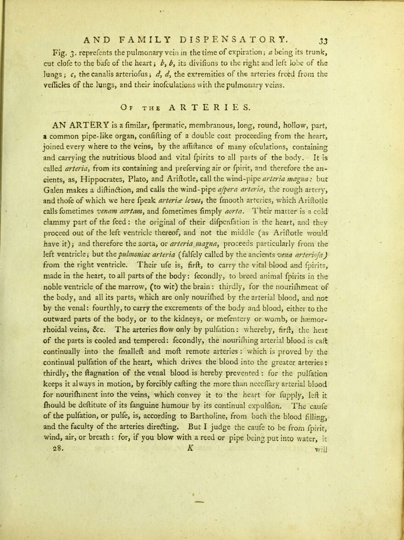 Fig. 3. reprefents the pulmonary vein in the time of expiration; a being its trunk, cut clofe to the bafe of the heart; b, b, its divifions to the right and left lobe of the lungs ; c, thecanalis arteriofus; d, the extremities of the arteries freed from the vefticles df the lungs, and their modulations with the pulmonary veins. Of the ARTERIES. AN ARTERY is a fimilar, fpermatic, membranous, long, round, hollow, part, a common pipe-like organ, confiding of a double coat proceeding from the heart, joined every whereto the Veins, by the affiftance of many ofculations, containing and carrying the nutritious blood and vital fpirits to all parts of the body. It is called arteria, from its containing and preferving air or fpirit, and therefore the an- cients, as, Hippocrates, Plato, and Ariftotle, call the wind-pipe arteria magna: but Galen makes a diftin&ion, and calls the wind-pipe afpera arteria, the rough artery, and thofe of which we here fpeak arteria leves, the fmooth arteries, which Ariftotle calls fometimes venam acrrtam, and fometimes {imply aorta. Their matter is a cold clammy part of the feed: the original of their difpenfation is the heart, and they proceed out of the left ventricle thereof, and not the middle (as Ariftotle would have it) and therefore the aorta, or arteria magna, proceeds particularly from the left ventricle; but thQpulmoniac arteria (falfely called by the ancients vena arterioja) from the right ventricle. Their ufe is, firft, to carry the vital blood and fpirits, made in the heart, to all parts of the body: fecondly, to breed animal fpirits in the noble ventricle of the marrow, (to wit) the brain: thirdly, for the nourifhment of the body, and all its parts, which are only nouriflied by the arterial blood, and not by the venal: fourthly, to carry the excrements of the body and blood, either to the outward parts of the body, or to the kidneys, or mefentery or womb, or hsemor- rhoidal veins, &c. The arteries flow only by puliation: whereby, firft, the heat of the parts is cooled and tempered: fecondly, the nourifhing arterial blood is caft continually into the fmalleft and moft remote arteries : which is proved by the continual pulfation of the heart, which drives the blood into the greater arteries: thirdly, the ftagnation of the venal blood is hereby prevented : for the pulfation keeps it always in motion, by forcibly cafting the more than necefiary arterial blood for nourifhment into the veins, which convey it to the heart for fupply, left it Ihould be deftitute of its fanguine humour by its continual expulfion. The caufe of the pulfation, or pulfe, is, according to Bartholine, from both the blood filing, and the faculty of the arteries directing. But I judge the caufe to be from fpirit, wind, air, or breath : for, if you blow with a reed or pipe being put into water, it 28. K wjU