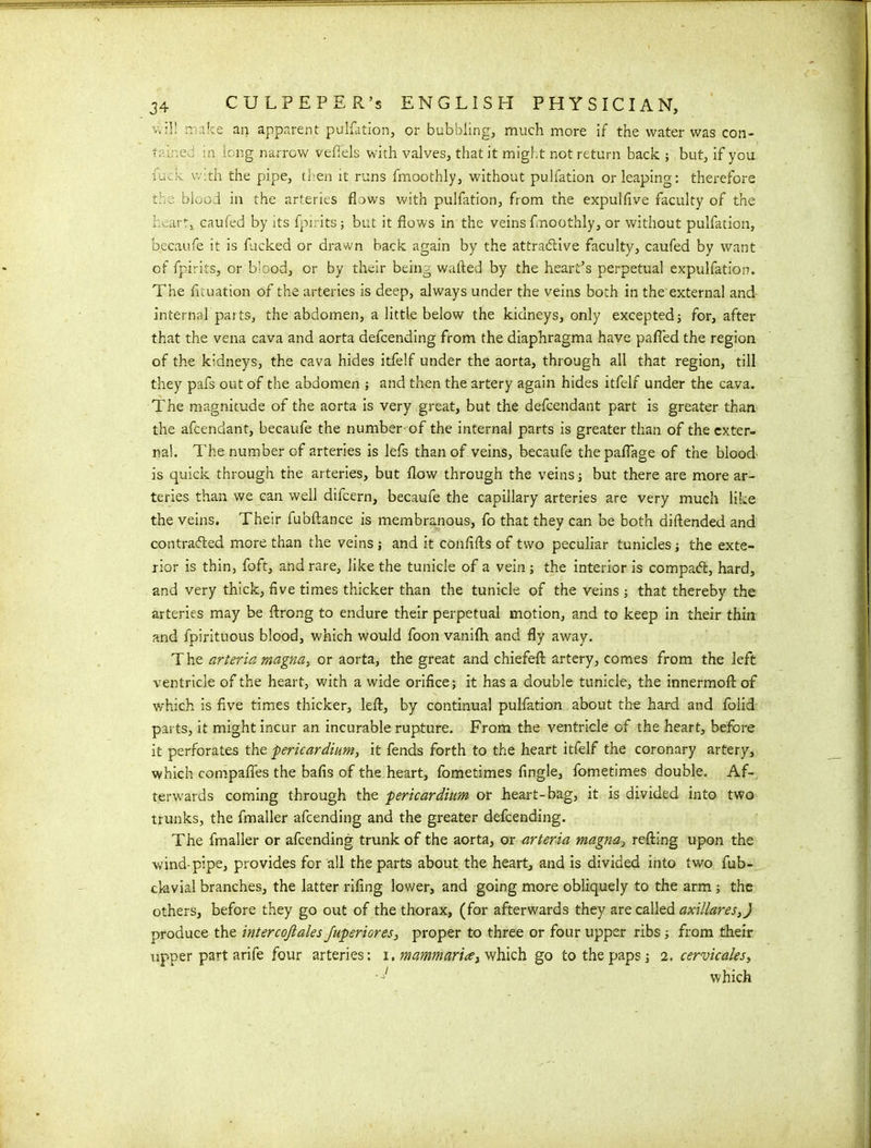 will make an apparent puliation, or bubbling, much more if the water was con- tair.ed in long narrow veftels with valves, that it might not return back ; but, if you fuck. vv.th the pipe, then it runs fmoothly, without pulfation or leaping: therefore the blood in the arteries flows with pulfation, from the expulflve faculty of the heart, caufed by its fpiritsj but it flows in the veins fmoothly, or without pulfation, becaufe it is fucked or drawn back again by the attractive faculty, caufed by want of fpirits, or blood, or by their being wafted by the heart’s perpetual expulfation. The fltuation of the arteries is deep, always under the veins both in the external and internal parts, the abdomen, a little below the kidneys, only excepted; for, after that the vena cava and aorta delcending from the diaphragma have pafled the region of the kidneys, the cava hides itfelf under the aorta, through all that region, till they pafs out of the abdomen ; and then the artery again hides itfelf under the cava. The magnitude of the aorta is very great, but the defcendant part is greater than the afcendant, becaufe the number of the internal parts is greater than of the exter- nal. The number of arteries is lefs than of veins, becaufe thepaflage of the blood is quick through the arteries, but flow through the veins j but there are more ar- teries than we can well difeern, becaufe the capillary arteries are very much like the veins. Their fubftance is membranous, fo that they can be both diftended and contracted more than the veins ; and it conftfts of two peculiar tunicles; the exte- rior is thin, foft, and rare, like the tunicle of a vein ; the interior is compact, hard, and very thick, five times thicker than the tunicle of the veins ; that thereby the arteries may be ftrong to endure their perpetual motion, and to keep in their thin and fpirituous blood, which would foon vanilh and fly away. The arteria magna, or aorta, the great and chiefeft artery, comes from the left ventricle of the heart, with a wide orifice; it has a double tunicle, the innermoft of which is five times thicker, left, by continual pulfation about the hard and foiid parts, it might incur an incurable rupture. From the ventricle of the heart, before it perforates the pericardium, it fends forth to the heart itfelf the coronary artery, which compafles the bafis of the heart, fometimes Angle, fometimes double. Af- terwards coming through the pericardium or heart-bag, it is divided into two trunks, the fmaller afeending and the greater defeending. The fmaller or afeending trunk of the aorta, or arteria magna, refting upon the wind-pipe, provides for all the parts about the heart, and is divided into two fub- clavial branches, the latter riflng lower, and going more obliquely to the arm ; the others, before they go out of the thorax, (for afterwards they are called axillares,) produce the intercofiales Juperiores, proper to three or four upper ribs; from their upper part arife four arteries: i. mammaria, which go to the paps; 2. cervicales, -j/ which