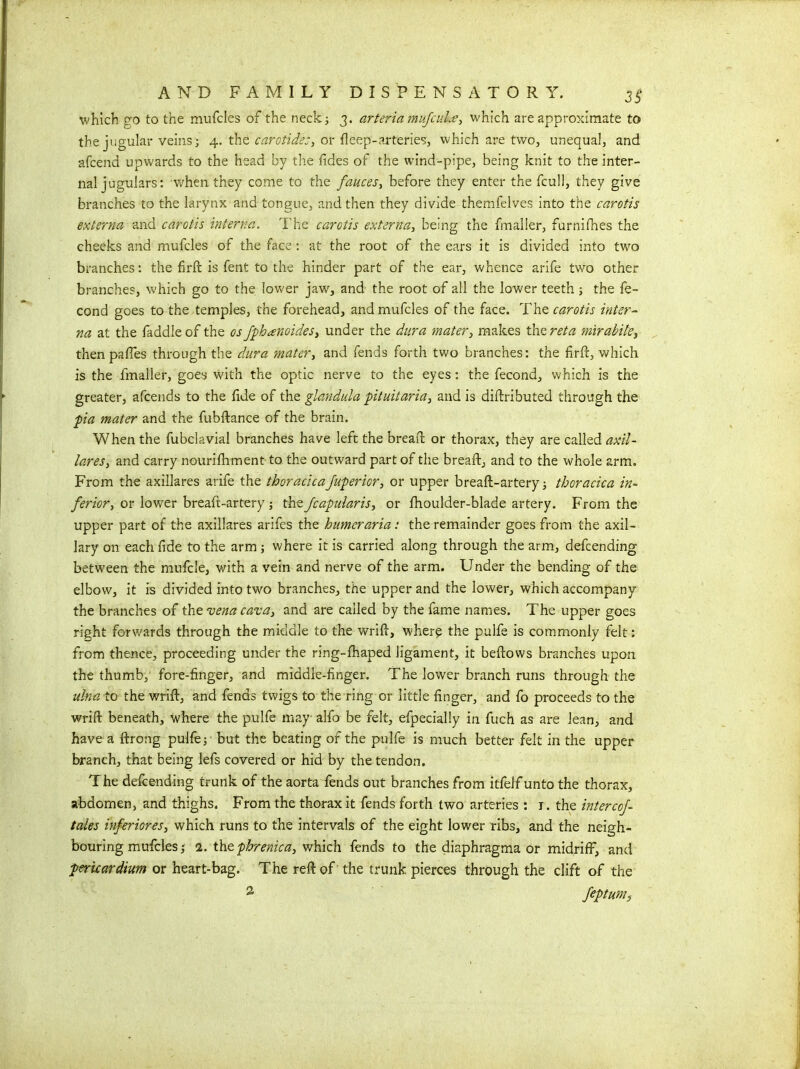 which go to the mufcles of the neck; 3. arteria mufcuLe, which are approximate to the jugular veins; 4. the carotids:, or deep-arteries, which are two, unequal, and afcena upwards to the head by the tides of the wind-pipe, being knit to the inter- nal jugulars: when they come to the fauces, before they enter the fcull, they give branches to the larynx and tongue, and then they divide themfelves into the carotis externa and carotis interna. The carotis externa, being the fmalier, furnifhes the cheeks and mufcles of the face : at the root of the ears it is divided into two branches: the firft is fent to the hinder part of the ear, whence arife two other branches, which go to the lower jaw, and the root of all the lower teeth; the fe- cond goes to the temples, the forehead, and mufcles of the face. The carotis inter- na at the faddle of the os fphanoides, under the dura mater, makes the ret a mirabite, thenpafies through the dura mater, and fends forth two branches: the fird, which is the fmalier, goes with the optic nerve to the eyes: the fecond, which is the greater, afcends to the fide of the glandula pituitaria, and is diftributed through the pia mater and the fubdance of the brain. When the fubclavial branches have left the bread or thorax, they are called axil- lares, and carry nourifhment to the outward part of the bread, and to the whole arm. From the axillares arife the thoracicajuperior, or upper bread-artery; thoracica in- ferior, or lower breaft-artery; thefcapularis, or fhoulder-blade artery. From the upper part of the axillares arifes the burner aria: the remainder goes from the axil- lary on each fide to the arm ; where it is carried along through the arm, defcending between the mufcle, with a vein and nerve of the arm. Under the bending of the elbow, it is divided into two branches, the upper and the lower, which accompany the branches of the vena cava, and are called by the fame names. The upper goes right forwards through the middle to the wrid, where the pulfe is commonly felt: from thence, proceeding under the ring-fhaped ligament, it bedows branches upon the thumb, fore-finger, and middle-finger. The lower branch runs through the ulna to the wrid, and fends twigs to the ring or little finger, and fo proceeds to the wrid beneath, where the pulfe may alfo be felt, efpecially in fuch as are lean, and have a drong pulfe; but the beating of the pulfe is much better felt in the upper branch, that being lefs covered or hid by the tendon. The defcending trunk of the aorta fends out branches from itfelf unto the thorax, abdomen, and thighs. From the thorax it fends forth two arteries : 1. the intercoj- tales inferiores, which runs to the intervals of the eight lower ribs, and the neigh- bouring mufcles; 1. the phrenic a, which fends to the diaphragma or midriff, and pericardium or heart-bag. The red of the trunk pierces through the clift of the 2 feptums