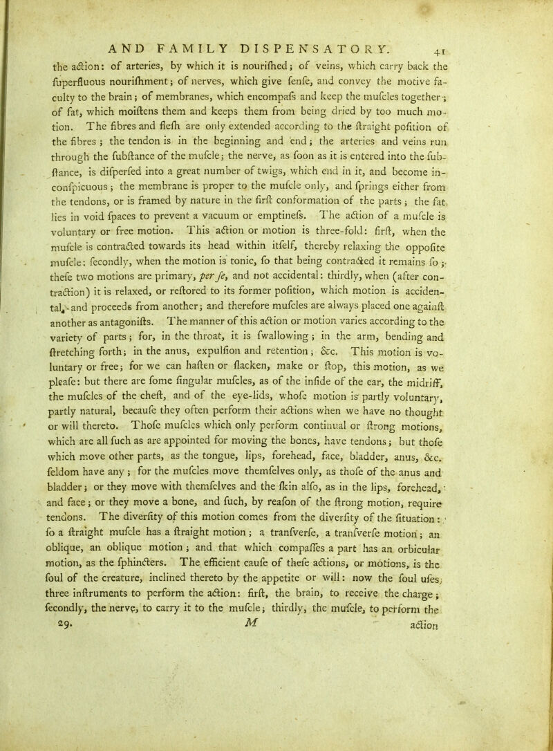 the adlion: of arteries, by which it is nourilhed; of veins, which carry back the fiaperfluous nourifhment; of nerves, which give fenfe, and convey the motive fa- culty to the brain; of membranes, which encompafs and keep the mufcles together-; of fat, which moiftens them and keeps them from being dried by too much mo- tion. The fibres and flefh are only extended according to the ftraight pofition of the fibres ; the tendon is in the beginning and end; the arteries and veins run through the fubftance of the mufcle; the nerve, as foon as it is entered into the fub- fiance, is difperfed into a great number of twigs, which end in it, and become in- confpicuous; the membrane is proper to the mufcle only, and fprings either from the tendons, or is framed by nature in the firfb conformation of the parts ; the fat lies in void fpaces to prevent a vacuum or emptinefs. The adtion of a mufcle is voluntary or free motion. This adtion or motion is three-fold: firft, v/hen the mufcle is contradled towards its head within itfelf, thereby relaxing the oppofite mufcle: fecondly, when the motion is tonic, fo that being contradied it remains fo ;■ thefe two motions are primary, perJe, and not accidental: thirdly, when (after con- traction) it is relaxed, or reftored to its former pofition, which motion is acciden- tal4-and proceeds from another; and therefore mufcles are always placed one againft another as antagonifts. The manner of this adtion or motion varies according to the variety of parts; for, in the throat, it is fwallowing; in the arm, bending and ftretching forth; in the anus, expulfion and retention ; &c. This motion is vo- luntary or free; for we can haften or flacken, make or flop, this motion, as we pleafe: but there are fome lingular mufcles, as of the infide of the ear, the midriff) the mufcles of the cheft, and of the eye-lids, whofe motion is-partly voluntary, partly natural, becaufe they often perform their adtions when we have no thought or will thereto. Thofe mufcles which only perform continual or ftrong motions, which are all fuch as are appointed for moving the bones, have tendons; but thofe which move other parts, as the tongue, lips, forehead, face, bladder, anus, &c. feldom have any ; for the mufcles move themfelves only, as thofe of the anus and bladder; or they move with themfelves and the fkin alfo, as in the lips, forehead, • and face; or they move a bone, and fuch, by reafon of the ftrong motion, require tendons. The diverfity of this motion comes from the diverfity of the fituation : • fo a ftraight mufcle has a ftraight motion; a tranfverfe, a tranfverfe motion ; an oblique, an oblique motion ; and that which compaffes a part has an orbicular motion, as the fphindters. The efficient caufe of thefe adtions, or motions, is the foul of the creature, inclined thereto by the appetite or will: now the foul ufes, three inftruments to perform the adtion: firft, the brain, to receive the charge; fecondly, the nerve, to carry it to the mufcle; thirdly, the mufcle, to perform the 29* ^ adlion