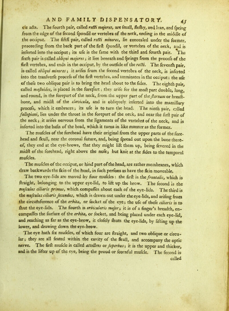 cle ads. The fourth pair, called refit majores, are fmall, fle/hy, and lean, and fprjng from the edge of the fecond fpondil or vertebra of the neck, ending in the middle of the occiput. The fifth' pair, called refit minores, lie concealed under the former, proceeding from the back part of the firft fpondil, or vertebra of the neck, and is inferted into the occiput; its ufe is the fame with the third and fourth pair. The fixth pair is called obliqui majores; it lies beneath and fprings from the procefs of the firft vertebra, and ends in the occiput, by the outfide of the refit. TheTeventh pair, is called obliqui minores; it arifes from the fecond vertebra of the neck, is inferted into the tranfverfe procefs of the firft vertebra, and terminates in the occiput: the ufe of thefe two oblique pair is to bring the head about to the fides. The eighth pair, called mafioides, is placed in the forepart; they arife for the mod part double, long, and round, in the forepart of the neck, from the upper part of the Jternum or breaft- bone, and midft of the clavicula, and is obliquely inferted into the mamillary procefs, which it embraces; its ufe is to turn the head. The ninth pair, called fallopiani, lies under the throat in the forepart of the neck, and near the firfi pair of the neck; it arifes nervous from the ligaments of the vertebra of the neck, and is inferted into the bafis of the head, which it turns in like manner as the former. The mufcles of the forehead have their original from the upper parts of the fore- head and ficull, near the coronal future, and, being fpread out upon the bone there- of, they end at the eye-brows, that they might lift them up, being fevered in the midft of the forehead, right above the nofe; but knit at the fides to the temporal mufcles. The mufcles of the occiput, or hind part of the head, are rather membranes, which draw backwards the Ikin of the head, in fuch perfons as have the fkin moveable. The two eye-lids are moved by four mufcles: the firft is the frontalis, which is ftraight, belonging to the upper eye-lid, to lift up the brow. The fecond is the mufculus ciliaris primus, which compafies about each of the eye-lids. The third is the mufculus ciliaris fecundus, which is drawn out under the eye-lids, and arifing from the circumference of the orbit a, or focket of the eye; the ufe of thefe ciliaris is to fhut the eye-lids. The fourth is orbicularis major it is of a finger’s breadth, en- compafles the furface of the orbita, or focket, and being placed under each eye-lid, and reaching as far as the eye-brow, it clofely (huts the eye-lids, by lifting up the lower, and drawing down the eye-brow. The eye hath fix mufcles, of which four are ftraight, and two oblique or circu- lar ; they are all feated within the cavity of the fkull, and accompany the optic nerve. The firft mufcle is called attollens or fuperbus-, it is the upper and thicker, and is the lifter up of the eye, being the proud or fcornful mufcle. The fecond is called