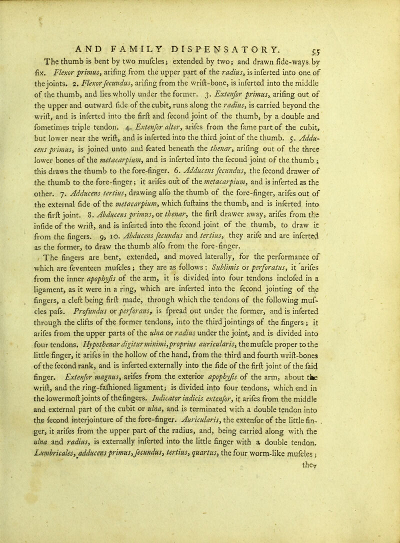 The thumb is bent by two mufcles; extended by two; and drawn fide-ways bv fix. Flexor primus, arifing from the upper part of the radius, is inferted into one of the joints. 2. Flexorfecundus, arifing from the wrift-bone, is inferted into the middle of the thumb, and lies wholly under the former. 3. Extenjor primusy arifing out of the upper and outward fide of the cubit, runs along the radius, is carried beyond the wrift, and is inferted into the firfh and fecond joint of the thumb, by a double and fometimes triple tendon. 4. Extenjor alter, arifes from the fame part of the cubit, but lower near the wrift, and is inferted into the third joint of the thumb. 5. Addu- cens primus, is joined unto and feated beneath the thenar, arifing out of the three lower bones of the metacarpium, and is inferted into the fecond joint of the thumb this draws the thumb to the fore-finger. 6. Adducens fecundus, the fecond drawer of the thumb to the fore-finger; it arifes out of the metacarpium, and is inferted as the other. 7. Adducens tertius, drawing alfo the thumb of the fore-finger, arifes out of the external fide of the metacarpium, which fuftains the thumb, and is inferted into the fir ft joint. 8. Abducens primus, or thenar, the firft drawer away, arifes from the in fide of the wrift, and is inferted into the fecond joint of the thumb, to draw it from the fingers. 9, 10. Abducens fecundus and tertius, they arife and are inferted as the former, to draw the thumb alfo from the fore-finger. The fingers are bent, extended, and moved laterally, for the performance of which are feventeen mufcles ; they are as follows : Sublirais or perforatus, it arifes from the inner apophyfis of the arm, it is divided into four tendons inclofed in a ligament, as it were in a ring, which are inferted into the fecond jointing of the fingers, a cleft being firft made, through which the tendons of the following muf- cles pafs. Profundus or per for an s, is fpread out under the former, and is inferted through the clifts of the former tendons, into the third jointings of the fingers ; it arifes from the upper parts of the ulna or radius, under the joint, and is divided into four tendons. Hypothenar digitur minimi,proprius auricular is, the mufcle proper to the little finger, it arifes in the hollow of the hand, from the third and fourth wrift-bones of the fecond rank, and is inferted externally into the fide of the firft joint of the faid finger. Extenjor magnus, arifes from the exterior apophyfis of the arm, about tte wrift, and the ring-faihioned ligament; is divided into four tendons, which end in the lowermoftjoints of thefingers. Indicator indicis extenjor, if arifes from the middle and external part of the cubit or ulna, and is terminated with a double tendon into the fecond interjointure of the fore-finger. Auricularis, the extenfor of the little fin- ger, it arifes from the upper part of the radius, and, being carried along with the ulna and radius, is externally inferted into the little finger with a double tendon. Lumbricales, adducens primus,fecundus, tertius, quartus, the four worm-like mufcles ;