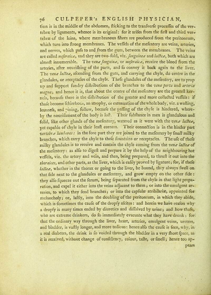 tion is in the middle of the abdomen, flicking to the tranfverfe procefles of the ver- tebrae by ligaments, whence is its original: for it arifes from the firft and third ver-' tebras of the loins, where membranous fibres are produced from the peritoneum, which turn into flrong membranes. The vefiels of the mefentery are veins, arteries, and nerves, which pafs to and from the guts, between the membranes. The veins are called mejeraica, and they are two-fold, viz.Janguinea and latte#, both which are almoft innumerable. The venaJanguina, or meferaica, receive the blood from the arteries, after nourifhing of the parts, and fo convey it back again to the liver. The vena lattea, afcending from the guts, and carrying the chyle, do centre in the glandules, or receptacles of the chyle. Thefe glandules of the mefentery, are to prop up and fuppcrt fundry diftributions of the branches to the vena 'porta and arteria tnagna-, and hence it is, that about the centre of the mefentery are the greateft ker- nels, becaufe there is the diftribution of the greater and more collected vefiels: if thofe become fchirrhous, an atrophy, or extenuation of the whole body, viz. a wafting, leanncfs, and lining, follow, becaufe the palling of the chyle is hindered, where- by the nourifnmentof the body is loft. Their fubftance in men is glandulous and folid, like other glands of the mefentery, watered as it were with the vena lattea, yet capable of chyle in their leaft corners. Their connection is in the hinder part vertebra lumbares: in the fore part they are joined to the mefentery by fmall milky branches, which carry the chyle to thefe fountains or receptacles. Theufe of thefe milky glandules is to receive and contain the chyle coming from the vena lattea of the mefentery: as alfo to digeft and prepare it by the help of the neighbouring hot vefiels, viz. the artery and vein, and then, being prepared, to thruft it out into the thoraices, and other parts, as the liver, which is eafily proved by ligature 3 for, if thefe lattea, whether in the thorax or going to the liver, be bound, they always fwell on that fide next to the glandules or mefentery, and grow empty on the other fide : they alfo fqueeze out the ferum, being feparated from the chyle in that light prepa- ration, and expel it either into the veins adjacent to them ; or into the emulgent ar- teries, to which they fend branches; or into the capfuls atribilariae, appointed for melancholy; or, laftly, into the doubling of the peritoneum, in which they abide, which is Sometimes the caufe of the dropfy afeites : and herein we have reafon why a dropfy is many times ended by diuretics and diflolved by urine; and how thofe, who are extreme drinkers, do fo immediately evacuate what they have drunk; for that the ordinary way through the liver, heart, arteries, emulgent veins, ureters, and bladder, is vaftly longer, and more tedious: hence alfo the caufe is feen, why, in a real diabetes, the drink is fo voided through the bladder in a very fhort fpace, as it is received, without change of confiftency, colour, tafte, or fmell; hence too ap- pears