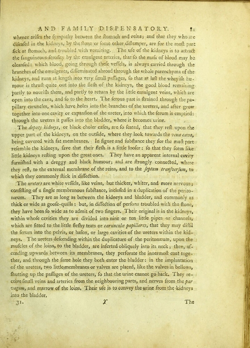 ■whence arifes the fympathy between the ftomach and reins; and that they who ale difeafed in the kidneys, by the ftone or To me other diftemper, are for the mod part fick at ftomach, and troubled with vomiting. The ufe of the kidneys is to attrad the fanguineous-ferofity by the emulgent arteries, that fo the mafs of blood may be deanfed; which blood, going through thefe veftels, is always carried through the branches of the emulgents, difi'eminated abroad through the whole parenchyma of the kidneys, and runs at length into very fmall paffages, fo that at laft the wheyifh hu- mour is thruft quite out into the fiefh of the kidneys, the good blood remaining partly to nourifti them, and partly to return by the little emulgent veins, which are open into the cava, and fo to the heart. The ferous part is {trained through the pa- pillary caruncles, which have holes into the branches of the ureters, and after grow together into one cavity or expanfion of the ureter, into which the ferum is emptied; through the ureters it paffes into the bladder, where it becomes urine. The deputy kidneys, or black choler cafes, are fo feated, that they reft upon the upper part of the kidneys, on the outftde, where they look towards the vena cava, beings covered with fat membranes. In figure and fubftance they for the mod part refemble the kidneys, fave that their fieflt is a little loofer : fo that they feem like little kidneys refting upon the great ones. They have an apparent internal cavity furniftied with a dreggy and black humour; and are ftrongly connected, where they reft, to the external membrane of the reins, and to the Jeptum tranjverjum, to which they commonly ftick in difledtion. The ureters are white veftels, like veins, but thicker, whiter, and more nervous; canfifting of a ftngle membranous fubftance, inclofed in a duplication of the perito- naeum. They are as long as between the kidneys and bladder, and commonly as thick or wide as goofe-quills : but, in difiebtion of perfons troubled with the ftone, they have been fo wide as to admit of two fingers. Their original is in the kidneys, within whofe cavities they are divided into nine or ten little pipes or channels, which are fitted to the little flefhy teats or carunculce papillares, that they may diftil the ferum into the pelvis, or bafon, or large cavities of the ureters within the kid- neys. The ureters defcending within the duplicature of the peritonaeum, upon the mufcles of the loins, to the bladder, are inferted obliquely into its neck; then, af- cending upwards between its membranes, they perforate the innermoft coat toge- ther, and through the fame hole they both enter the bladder: in the implantation of the ureters, two little membranes or valves are placed, like the valves in bellows, fhutting up the pafiages of the ureters, fo that the urine cannot go back. They re- ceive fmall veins and arteries from the neighbouring parts, and nerves from thep^r vagum, and marrow of the loins. Their ufe is to convey the urine from the kidneys into the bladder, 3** X The