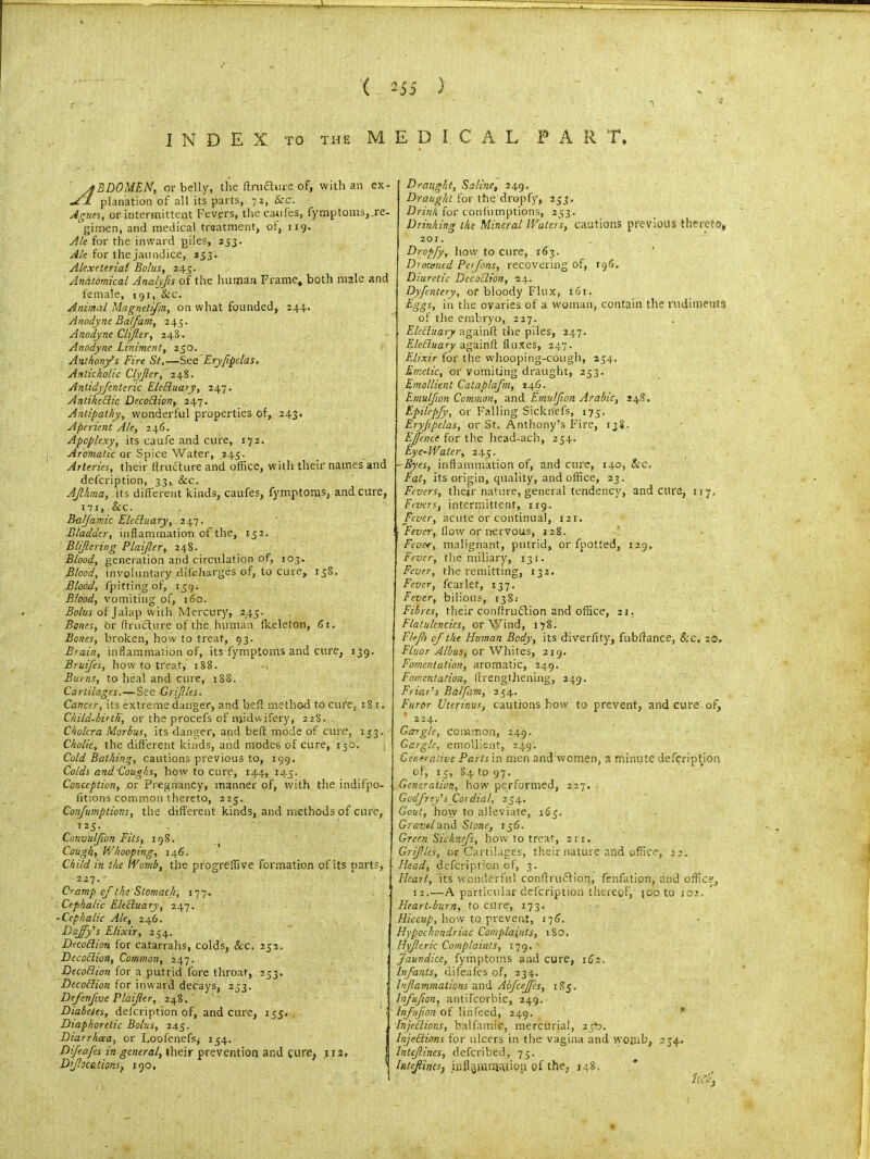 INDEX TO THE MEDICAL FART. yfBDOMEN, or belly, the ftru£hire of, with an ex- UEL planation of all its parts, 72, &c. Agues, or intermittent Fevers, tire caufes, fymptoms,re- gimen, and medical treatment, ot, 119. Ale for the inward piles, 253. Ale for the jaundice, 253. Alexeterial Bolus, 243. Anatomical Analyfls of the human Frame, both male and female, 191, &c. Animal Magnelifm, on what founded, 244. Anodyne Balfam, 245. Anodyne Clifler, 248. Anodyne Liniment, 250. Anthony’s Fire St,—See Eryfipclas. Anticholic C-lyJler, 248. Anlidyfentcric EleEluary, 247. AntiheEiic DecoElion, 247. Antipathy, wonderful properties of, 243. Aperient Ale, 246. Apoplexy, its caufe and cure, 172. Aromatic or Spice Water, 245. Arteries, their (tracture and office, with their names and defeription, 33, See. AJlhma, its different kinds, caufes, fymptoms, and cure, 171, Sec. BalJ'amk EleEhtary, 247. Bladder, inflammation of the, 152. Blijlering Plaifler, 248. Blood, generation and circulation of, 103. Blood, involuntary difeharges of, to cure, 138. Blood, fpittingof, 139. Blood, vomiting of, 160. Bolus of Jalap with Mercury, 243. Banes, or flrucfhire of the human fkeleton, 61. Bones, broken, how to treat, 93. Brain, inflammation of, its fymptoms and cure, 139. Bruifes, how to treat, 188. Bums, to heal and cure, 1S8. Cartilages.—See Grijlles. Cancer, its extreme danger, and bed method tocufe, 181. Child-birtK, or the procefs of midwifery, 228. . Cholera Morbus, its danger, and belt mode of cure, 133. Cholic, the different kinds, and modes of cure, 150. Cold Bathing, cautions previous to, 199. Colds and Coughs, how to cure, 144, 143. Conception, or Pregnancy, manner of, with the indifpo- fitions common thereto, 225. Confumptions, the different kinds,. and methods of cure, 125- Convulfion Fits, 19S. Cough, V/hooping, 146. Child in the Womb, the progreflive formation of its parts, 227. Cramp of the Stomach, 177. Cephalic EleEluary, 247. -Cephalic Ale, 246. Daffy's Elixir, 234, DecoElion for catarrahs, colds, Sec. 232. DecoElion, Common, 247. DecoElion for a putrid fore throat, 233. DecoElion for inward decays, 233. Defcnfive Plaijler, 248. Diabetes, defeription of, and cure, 135. Diaphoretic Bolus, 245. Diarrhoea, or Loofenefs* 134. Difeafesin general, their prevention and cure, 112, D flotations} 190, Draught, Saline, 249. Draught for the dropfy, 233. Drink for confumptions, 233. Drinking the Mineral Waters, cautions previous thereto, 20X. Dropfy, fiow to cure, 163. Droamed Perfons, recovering of, 196. Diuretic DecoElion, 24. Dyfentery, of bloody Flux, 1G1. Eggs, in the ovaries of a woman, contain the rudimeuts of the embryo, 227. ElcEluary againft the piles, 247. EleEluary againfl flaxes, 247. Elixir for the whooping-cough, 234, Emetic, or vomiting draught, 233. Emollient Catablafm, 246. Emulfion Common, and Emulflon Arabic, 248. Epilepfy, or Falling Sicknefs, 173. Eryjipclas, or St. Anthony’s Fire, 13S. Effence for the head-ach, 254. Eye-Water, 243. Eyes, inflammation of, and cure, 140, Sec. Fat, its origin, quality, and office, 23. Fevers, their nature, general tendency, and cure, 117, Fevers, intermittent, 119. Fever, acute or continual, 121. Fever, flow or nervous, 128. Fever, malignant, putrid, or fpotted, 129, Fever, the miliary, 131. Fever, the remitting, 132. Fever, fcarlet, 137. Fever, bilious, 138; Fibres, their conftrutftion and office, 21. Flatulencies, or Wind, 178. Fkjh of the Human Body, its diverfity, fubflance, Sec, 20, Fluor A/bus, or Whites, 219. Fomentation, aromatic, 249. Fomentation, ftrengthening, 249. Friar's Balfam, 254. Furor Uterinus, cautions how to prevent, and cure of, 1 224. Gargle, common, 24^. Gargle, emollient, 249. Generative Parts in men and women, a minute defeription of, 15, 84 to 97. Generation, how performed, 227. Godfrey's Cordial, 234. Gout, how to alleviate, 163. Gravel And Stone, 136. Green Sicknefs, how to treat, 211. Grifles, or Cartilages, their nature and office, 22. Head, defeription of, 3. Heart, its wonderful confirm^ ion, fenfation, and office, 12.—A particular defeription thereof, 500 to tor.. Heart-burn, to cure, 173. Hiccup, how to prevent, 176. Hypochondriac Complaints, 180. Hyfleric Complaints, 179. Jaundice, fymptoms and cure, 162. Infants, difeafes of, 234. Inflammations and AbfceJJes, 183. lnfluflon, anti [corbie, 249. Infuflon of linfeed, 249. InjeElior.s, balfamic, mercurial, 23b. InjcElions for ulcers in the vagina and womb, 234. lnteflines, deferibed, 73. Inteflin(s} inflammation of the, 148,