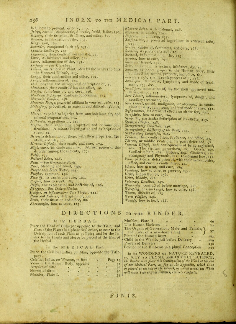Itch, how to prevent, or euro, 170. Juleps, cordial, diaphoretic, diuretic, fetid, faline, 250. Kidneys, their fituation, ftrudhire, and office, 80. Kidneys, inflammation of the, 131, King's Evil, 169. Lavender, compound fpirit of, 251. Lenitive Ele8.na.ry, 247. Ligaments, their coniiruftion and life, 22. Liver, its ftibftance and office, 78. Liver, inflammation ot' the, 152. J.oefcnefs.—See Diarrhoea. Lobelia, an American Plant, nfed by the natives to Cure the Venereal DH'eafe, 213.. Lungs, their conftrut'rion and office, 102. Jungs, inflammation of, 124. Man, phyfical and allronomical defeription of, 1. Membranes, their conftruiftion and office, 20. Mcajies, fympfoms of, and cure, 136. Menjlrual Di[charge, cautions concerning, 213. Mercurial Pla/Jler, 248. Mezereon Root, a powerful affiftant in venereal cafes, 213. Midwifery, procefs of, in natural and difficult labours, 228. Miners, expofed to injuries from unwholefome air, and mineral evaporations, 114. Millepedes, expretiions of, 249. Mufclcs, their a float idling properties and curious con- i'trudtipn. A minute inveftigation and defeription of them, 40. Nerves, a defeription of them, with their properties, fitu- ation, and ufe, 37. Nervous Difeafes, their caufe, arid cure, 174. Night-mare, its caufe and cure. Abfurd notion of this diforder among the ancients, 177. Palfy, 17 5- Pedoral Bolus, 246. Penis.—See Generative Parts. Piles, bleeding and blind, 139, Plague and Fever JVatcr, 245. Plaijler, common, 248. Pleurijy, its caufes and cure, 122. Poifons, how to repel, 1S3. Pulfes, the explanation and doJlrine of, icf5. Purging.—See Cholera Morbus. Quinfly, ox Inflammatory -Sore Throat, 141. Reins and Kidneys, defeription of, 14. Reins, their fituation and office, 80. Rhcumatifm, how to cure, 167. Rhubarb Bolus, with Calomel, 24S. Ruptures, in adults, 195. Ruptures, in children, 235. Sur/apanlla, a powerful ingredient in venereal cafes ■213. * Scurvy, caufes of, fymptoms, and cure, 1C8, Stomach, its parts deferibed, 10. Stentirh, inflammation of the, 147. Strains, how to cure, 194. Stone and Gravel, 1 56. Shut, or Cuticle, its texture, fubflance, Kc. 19. Skeleton, or bones proper to the Human Body, their conftroffton, names, property, and office, 61. Sedentary Life, the ill confequcnces of it, n6. Small-pox, its nature, fymptoms, and mode of treat- ment, 133, &c. Small-pox, inoculation of, by the molt approved mo- dern method, 135. Sore Throat, inflammatory, fymptoms of, danger, and necellary treatment, 141. Sore Throat, putrid, malignant, or ulcerous, its conta- gious quality, fymptoms, and bed mode of cure, 142. Sr If-pollution, its dreadful effects on either fex, 222. Scrophu/a, how to cure, 169. Sympathy, particular defeription of its effeas, 212. Stomach Plafler, 248. Strengthening Confcdicn, 246. Strengthening EleRuary of the Bark, 147. Suppurating Cataplajm, 246. Tendons, their conftruCtion, fubflance, and office, 27. Thorax, or middle Ventricle, its parts deferibed, 98. Venereal Difeafe, bad, confequences of being negleCted, 202. The virulent gonorrhoea, 203. Gleets, 207* Swelled- tefticle, 208. Buboes, 209. Chancres, 210. Stranguary and Phymofis, 211. Confirmed lues, 212. Veins, particular defeription ofewith their names, order, office, and curious conflruclion, 24. Ulcers, how to treat, and cure, 189. Vomiting, how to cure, or prevent, .154. Urine, fuppreffion of, 156. Urine, bloody, i6r. Vulnerary DtcoHicn, 247. Weaknefes, contracted before marriage, 221. Whooping, or Chin Cough, how to cure, 146. Women, difeafes of, 213. Worm Plaijler, 248. Wounds, how to heal, 1S6. DIRECTIONS to the BINDER. In the HERBAL. Place the Head of Culpeper oppofite to the Title, and Cuts of the Plants in alphabetical order, as near to the Defeription of each Plant as poffible; and let the In- dex to the Plants and Herbs be placed at the End of the Herbal. In the MEDICAL Part. Place the Celeftial Influx on Man, oppofite the Title- page. Celeftial Influx on Woman, to face - Page 19 Veins of the Human Body, oppolite - 32 Arteries of ditto - ... 2 36 Nerves of ditto - - ... 40 Matties, Plate I. - ... 39 ■} 6® 72 97 Mufcles, Plate If. The Human Skeleton The Organs of Generation, Male- and Female, and Liver of a new-born Child Plate of the Human heart Child in the Womb, juft before Delivery - 229 Procefs of Delivery ... 2^0 Polition of the Embryos In a plural Conception 233 In the WONDERS of NATURE REVEALED, or, KEY to PHYSIC and OCCULT SCIENCE, the Binder is to place this Continuation of the Work at ike end of the Medical Part, as far as the Appendix, which is to be placed at the end of the Herbal, by which means the Whole will make Two elegant Volumes, entirely complete. FINIS. — —