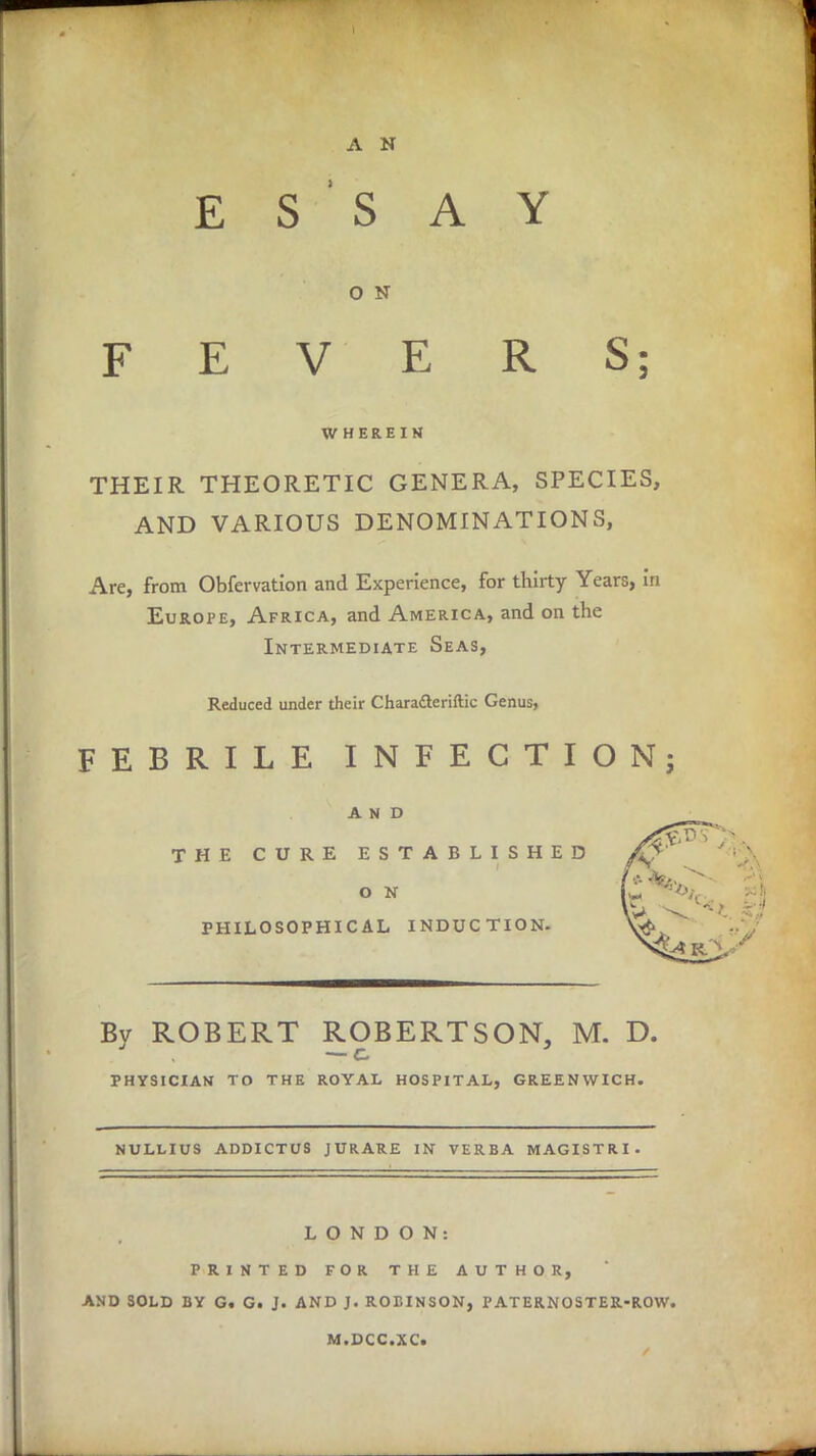 A N ESSAY O N FEVERS; WHEREIN THEIR THEORETIC GENERA, SPECIES, AND VARIOUS DENOMINATIONS, Are, from Obfervation and Experience, for thirty Years, in Europe, Africa, and America, and on the Intermediate Seas, Reduced under their Characteriftic Genus, FEBRILE INFECTION; AND THE CURE ESTABLISHED /V ' O N L. ■ PHILOSOPHICAL INDUCTION. \vfc Bv ROBERT ROBERTSON, M. D. — c. PHYSICIAN TO THE ROYAL HOSPITAL, GREENWICH. NULLIUS ADDICTUS JURARE IN VERBA MAGISTRI. LONDON: PRINTED FOR THE AUTHOR, AND SOLD BY G. G. J. AND J. ROBINSON, PATERNOSTER-ROW. M.DCC.XC.