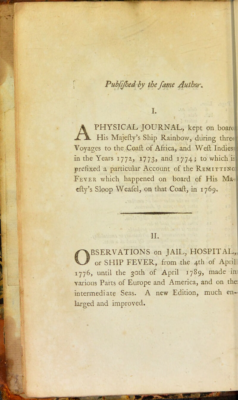 Puhtijhed by the fame Author. I. APHYSICAL JOURNAL, kept on board His Majefty's Ship Rainbow, during thre<i Voyages to the .Coaft of Africa, and Weft Indies in the Years 1772, 1773, and 1774; to which i: prefixed a particular Account of the Remitting Fever which happened on board of His Ma- city's Sloop Weafel, on that Coaft, in 1769. II. ^OBSERVATIONS on JAIL, HOSPITAL,. KJ or SHIP FEVER, from the 4th of April: 1776, until the 30th of April 1789, made in various Parts of Europe and America, and on the intermediate Seas. A new Edition, much en- larged and improved.