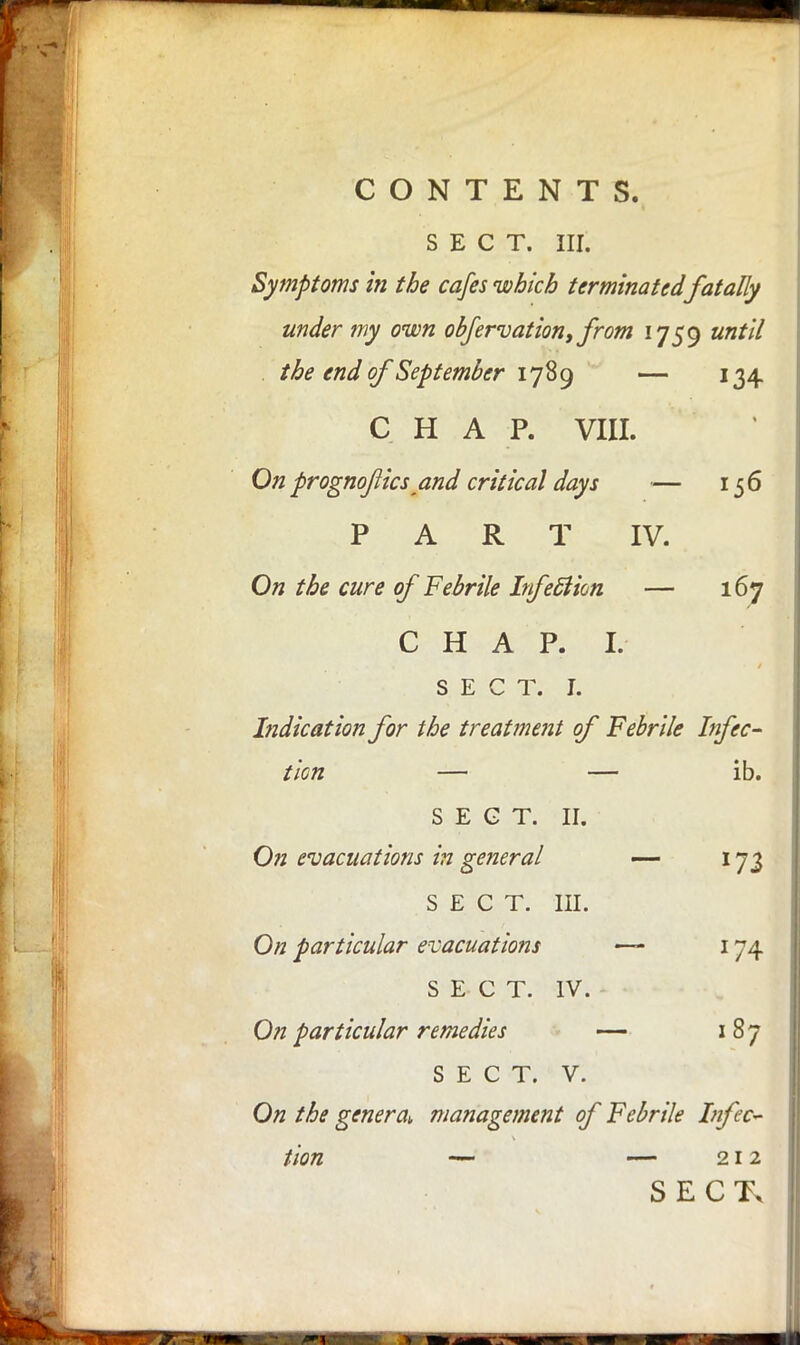 SECT. III. Symptoms in the cafes which terminated fatally under my own observation, from 1759 until the end of 'September 1789 — 134 CHAP. VIII. On prognojlics and critical days — 156 PART IV. On the cure of Febrile Infeftion — 167 C H A P. I. SECT. L Indication for the treatment of Febrile Infec- tion — — ib. SECT. II. On evacuations in general — 173 SECT. in. On particular evacuations ~ 174 SECT. IV. On particular remedies — 187 SECT. V. On the genera^, management of Febrile Infec- tion — — 212 SECTx