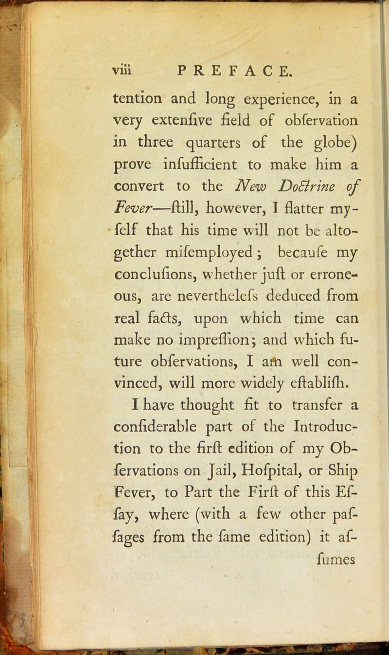 tention and long experience, in a very extenfive field of obfervation in three quarters of the globe) prove inefficient to make him a convert to the New Do&rine of Fever—ftill, however, I flatter my- felf that his time will not be alto- gether mifemployed; becaufe my conclusions, whether juft or errone- ous, are neverthelefs deduced from real fads, upon which time can make no impreflion; and which fu- ture obfervations, I am well con- vinced, will more widely eftablifh. I have thought fit to transfer a confiderable part of the Introduc- tion to the firft edition of my Ob- fervations on Jail, Hofpital, or Ship Fever, to Part the Firft of this Ef- fay, where (with a few other paf- fages from the fame edition) it af- fumes