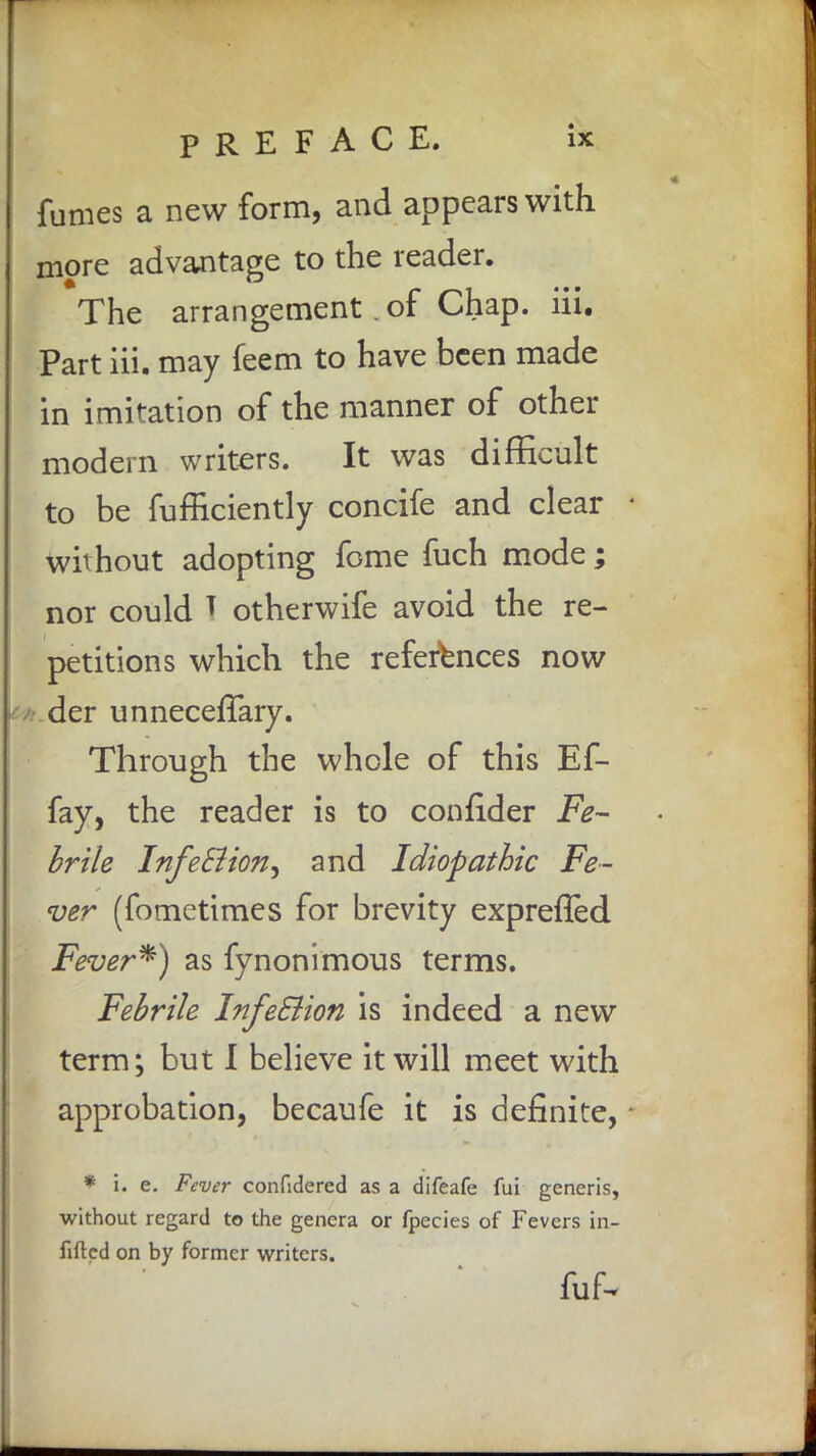 fumes a new form, and appears with more advantage to the reader. The arrangement of Chap. iii. Part iii. may feem to have been made in imitation of the manner of other modern writers. It was difficult to be fufficiently concife and clear without adopting feme fuch mode; nor could T otherwife avoid the re- petitions which the references now der unnecefTary. Through the whole of this Ef- fay, the reader is to coniider Fe- brile InfeEiion^ and Idiopathic Fe- ver (fometimes for brevity expreffed Fever*) as fynonimous terms. Febrile Infeclion is indeed a new term; but I believe it will meet with approbation, becaufe it is definite, * i. e. Fever confidered as a difeafe fui generis, without regard to the genera or fpecies of Fevers in- filled on by former writers. fuf-