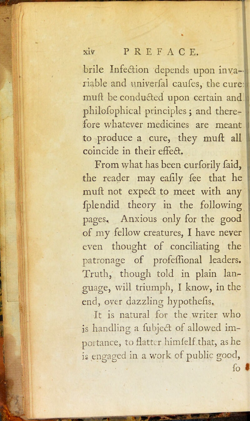 brile Infection depends upon inva- riable and univerfal caufes, the cure:| mud be conducted upon certain and philofophical principles; and there- fore whatever medicines are meant to produce a cure, they muft all coincide in their efTect. From what has been curforily faid, the reader may eafily fee that he muft not expect to meet with any fplendid theory in the following pages. Anxious only for the good of my fellow creatures, I have never even thought of conciliating the patronage of profeftional leaders. Truth, though told in plain lanr- guage, will triumph, I know, in the end, over dazzling hypothelis. It is natural for the writer who is handling a fubject of allowed im- portance, to flatter himfelf that, as he is engaged in a work of public good, fo