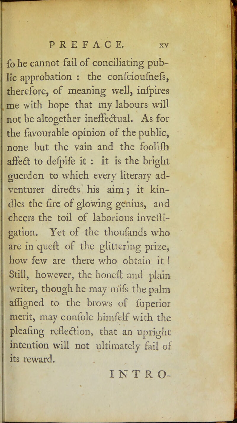 fo he cannot fail of conciliating pub- lic approbation : the confcioufnefs, therefore, of meaning well, infpires k me with hope that my labours will not be altogether ineffectual. As for the favourable opinion of the public, none but the vain and the foolilh affect to defpife it : it is the bright guerdon to which every literary ad- venturer directs his aim; it kin- dles the fire of glowing genius, and cheers the toil of laborious investi- gation. Yet of the thoufands who are in queft of the glittering prize, how few are there who obtain it ! Still, however, the honeft and plain writer, though he may mifs the palm affigned to the brows of fuperior merit, may confole himfelf with the pleafing reflection, that an upright intention will not ultimately fail of its reward. INTRO-