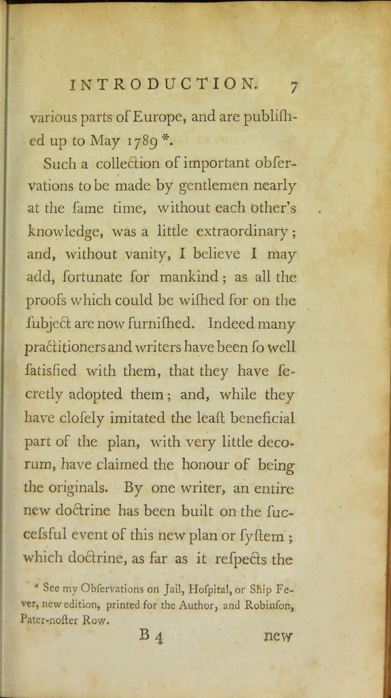 various parts of Europe, and are publifh- ed up to May 1789 *. Such a collection of important obfer- vations to be made by gentlemen nearly at the fame time, without each other's knowledge, was a little extraordinary; and, without vanity, I believe I may add, fortunate for mankind; as all the proofs which could be wifhed for on the fubjecl: are now furnifhed. Indeed many practitioners and writers have been fo well fatisfied with them, that they have fe- cretly adopted them; and, while they have clofely imitated the leaft beneficial part of the plan, with very little deco- rum, have claimed the honour of being the originals. By one writer, an entire new doctrine has been built on the fuc- cefsful event of this hew plan or fyftem ; which doctrine, as far as it refpe&s the * See my Obfervations on Jail, Hofpital, or Ship Fe- ver, new edition, printed for the Author, and Robinfon, Patcr-nofter Row. B 4. new