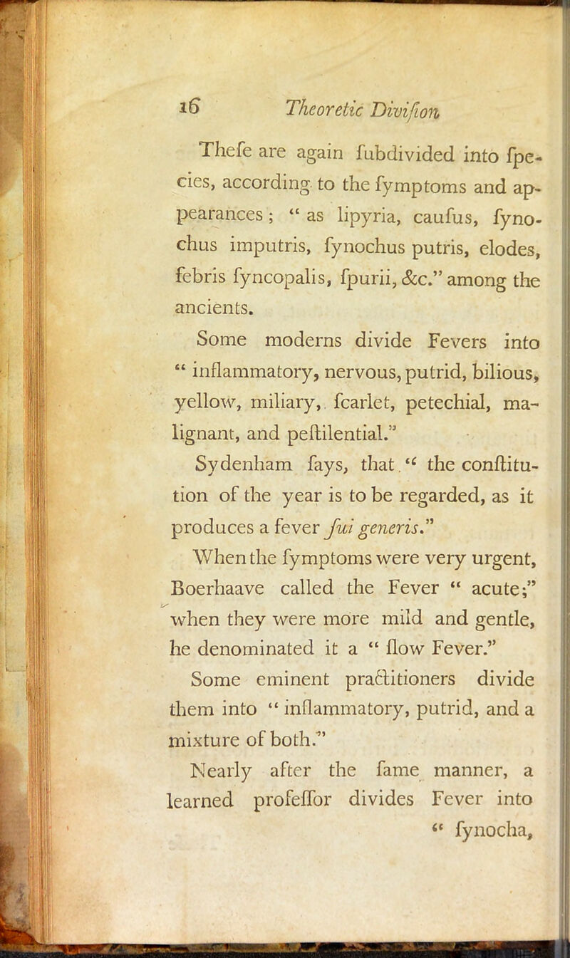 Thefe are again fubdivided into fpe- cies, according to the fymptoms and ap- pearances ;  as lipyria, caufus, fyno- chus imputris, fynochus putris, elodes, febris fyncopalis, fpurii, &c. among the ancients. Some moderns divide Fevers into  inflammatory, nervous, putrid, bilious, yellow, miliary, fcarlet, petechial, ma- lignant, and peftilential. Sydenham fays, that. the conftitu- tion of the year is to be regarded, as it produces a fever Jut generis,. When the fymptoms were very urgent, Boerhaave called the Fever  acute; when they were more mild and gentle, he denominated it a  flow Fever. Some eminent practitioners divide them into  inflammatory, putrid, and a mixture of both/ Nearly after the fame manner, a learned profeflbr divides Fever into <c fynocha,