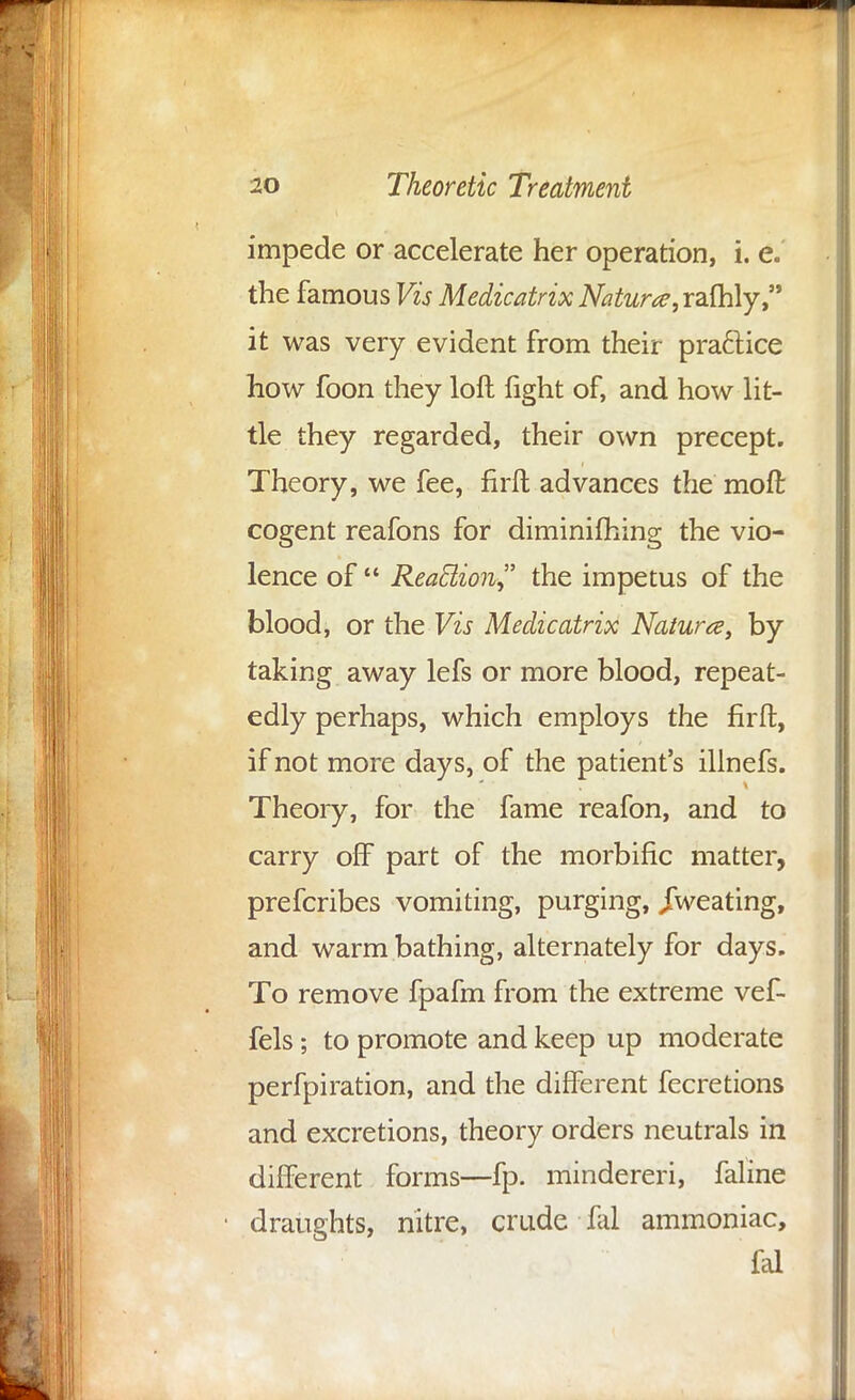 impede or accelerate her operation, i. e. the famous Vis Medicatrix Naturae, rafhly, it was very evident from their practice how foon they loft light of, and how lit- tle they regarded, their own precept. Theory, we fee, firft advances the moft cogent reafons for diminifhing the vio- lence of  Reaction the impetus of the blood, or the Vis Medicatrix Nature, by taking away lefs or more blood, repeat- edly perhaps, which employs the firft, if not more days, of the patient's illnefs. Theory, for the fame reafon, and to carry off part of the morbific matter, prefcribes vomiting, purging, /wearing, and warm bathing, alternately for days. To remove fpafm from the extreme vef- fels; to promote and keep up moderate perfpiration, and the different fecretions and excretions, theory orders neutrals in different forms—fp. mindereri, faline draughts, nitre, crude fal ammoniac, fal