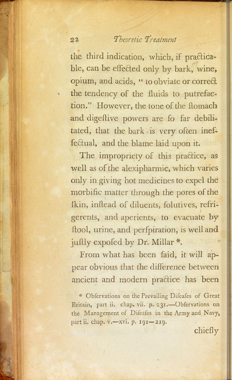 the third indication, which, if practica- ble, can be effected only by bark, wine, opium, and acids,  to obviate or correct the tendency of the fluids to putrefac- tion. However, the tone of the flomach and digeftive powers are fo far debili- tated, that the bark - is very often inef- fectual, and the blame laid upon it. The impropriety of this practice, as well as of the alexipharmic, which varies only in giving hot medicines to expel the morbific matter through the pores of the fkin, inftead of diluents, folutives, refri- gerents, and aperients, to evacuate by ftool, urine, and perfpiration, is well and juftly expofed by Dr. Millar *. From what has been faid, it will ap- pear obvious that the difference between ancient and modern practice has been * Obfervations on the Prevailing Difeafes of Great Britain, part ii. chap. vii. p. 231.—Obfervations on the Management of Difeafes in the Army and Navy, partii. chap. v.—xvi. p. 191—219. chiefly