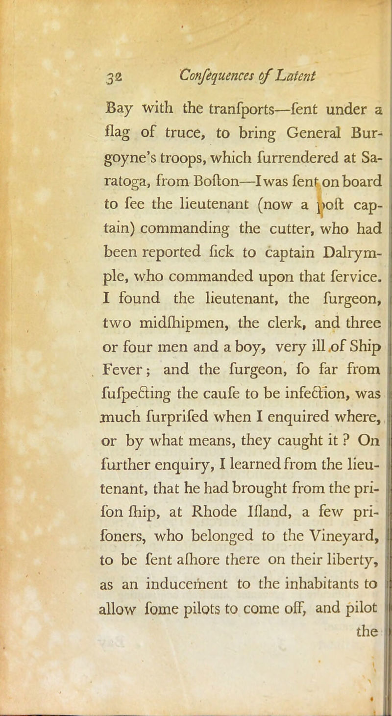 Bay with the tranfports—fent under a flag of truce, to bring General Bur- goyne's troops, which furrendered at Sa- . ratoga, from Bofton—I was fent onboard to fee the lieutenant (now a poft cap- j tain) commanding the cutter, who had I been reported fick to captain Dalrym- ple, who commanded upon that fervice. I found the lieutenant, the furgeon, two midlhipmen, the clerk, and three j or four men and a boy, very ill .of Ship Fever; and the furgeon, fo far from i fufpe&ing the caufe to be infe6tion, was much furprifed when I enquired where, or by what means, they caught it ? On further enquiry, I learned from the lieu- tenant, that he had brought from the pri- fon fhip, at Rhode Ifland, a few pri- foners, who belonged to the Vineyard, to be fent alhore there on their liberty, as an inducement to the inhabitants to allow fome pilots to come off, and pilot the II