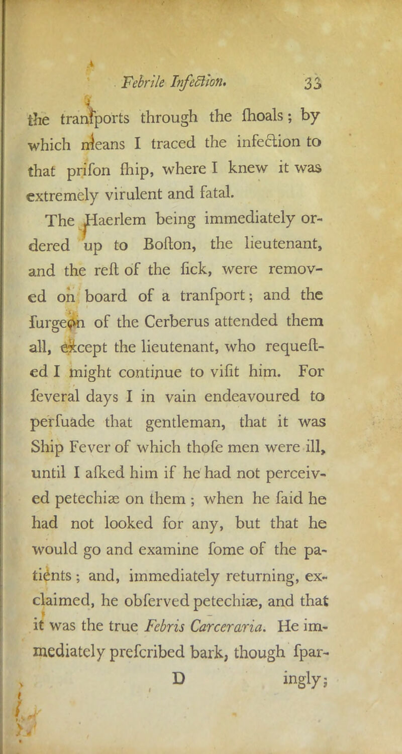 the transports through the fhoals; by which rrieans I traced the infe&ion to that prifon fhip, where I knew it was extremely virulent and fatal. The jHaerlem being immediately or- dered up to Bofton, the lieutenant, and the reft of the fick, were remov- ed oh board of a tranfport; and the furge^vn of the Cerberus attended them all, except the lieutenant, who request- ed I might continue to vifit him. For feveral days I in vain endeavoured to perfuade that gentleman, that it was Ship Fever of which thofe men were ill, until I alked him if he had not perceiv- ed petechias on them ; when he faid he had not looked for any, but that he would go and examine fome of the pa- tients ; and, immediately returning, ex- claimed, he obferved petechias, and that it was the true Febris Career aria. He im- mediately prefcribed bark, though fpar- D ingly; L