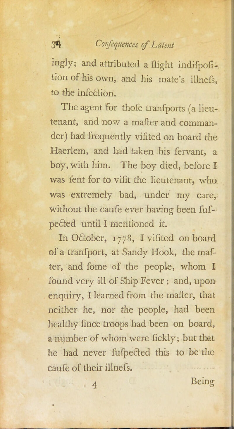 ingly; and attributed a flight indifpofi- tion of his own, and his mate's illnefs, to the infection. The agent for thofe tranfports (a lieu- tenant, and now a matter and comman- der) had frequently vilited on board the Haerlem, and had taken his fervant, a boy, with him. The boy died, before I was fent for to vifit the lieutenant, who was extremely bad, under my care, without the caufe ever having been fuf- pe6ted until I mentioned it. In Oclober, 1778, I vilited onboard of a tranfport, at Sandy Hook, the maf- ter, and fome of the people, whom I found very ill of Ship Fever; and, upon enquiry, I learned from the matter, that neither he, nor the people, had been healthy lince troops had been on board, a number of whom were fickly; but that he had never fufpecled this to be the Caufe of their illnefs. 4 BeinS