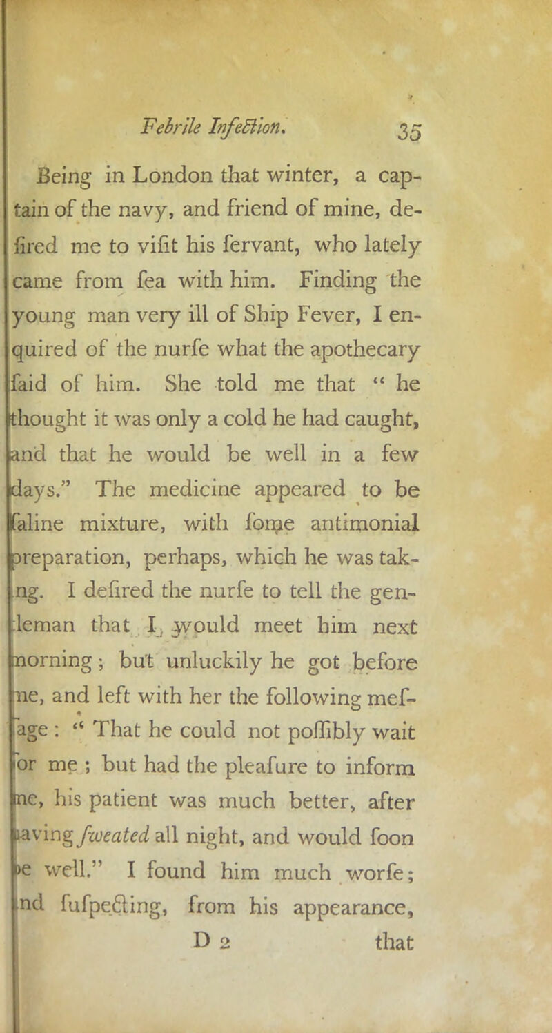 Being in London that winter, a cap- tain of the navy, and friend of mine, de- fired me to vifit his fervant, who lately came from fea with him. Finding the young man very ill of Ship Fever, I en- quired of the nurfe what the apothecary ;faid of him. She told me that  he thought it was only a cold he had caught, and that he would be well in a few days. The medicine appeared to be laline mixture, with fome antimonial Dreparation, perhaps, which he was tak- ng. I defired the nurfe to tell the gen- :leman that I would meet him next morning; but unluckily he got before ne, and left with her the following mef- .age :  That he could not poffibly wait for me ; but had the pleafure to inform me, his patient was much better, after laving fweated all night, and would foon >e well. I found him much worfe; »d fufpecling, from his appearance, D 2 that