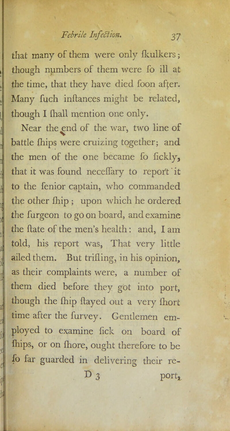 that many of them were only fkulkers; though numbers of them were fo ill at the time, that they have died foon affer. Many fuch inftances might be related, though I lhall mention one only. Near the^end of the war, two line of battle (hips were cruizing together; and the men of the one became fo fickly, that it was found neceffary to report' it to the fenior captain, who commanded the other fhip ; upon which he ordered the furgeon to go on board, and examine the ftate of the men's health: and, I am told, his report was, That very little ailed them. But trifling, in his opinion, as their complaints were, a number of them died before they got into port, though the fhip flayed out a very fhort time after the furvey. Gentlemen em- ployed to examine fick on board of T fhips, or on more, ought therefore to be lb far guarded in delivering their re- D 3 port*