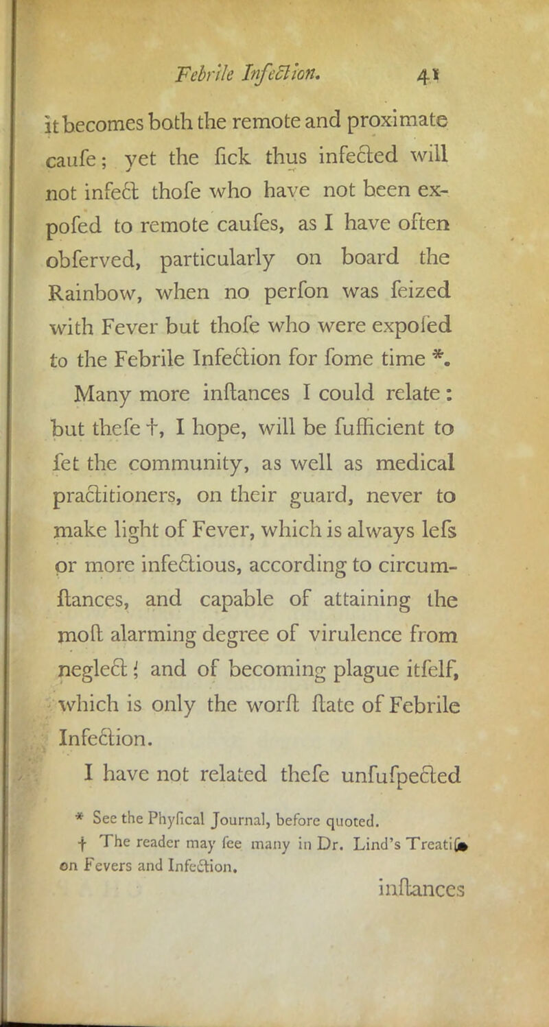 it becomes both the remote and proximate caufe; yet the Tick thus infected will not infect, thofe who have not been ex- pofed to remote caufes, as I have often obferved, particularly on board the Rainbow, when no perfon was feized with Fever but thofe who were expoied to the Febrile Infection for fome time *. Many more inftances I could relate: but thefe +, I hope, will be fufficient to fet the community, as well as medical practitioners, on their guard, never to make light of Fever, which is always lefs or more infectious, according to circum- stances, and capable of attaining the molt alarming degree of virulence from neglect { and of becoming plague itfelf, which is only the word ftate of Febrile Infection. I have not related thefe unfufpe&ed * See the Phyfical Journal, before quoted, f The reader may fee many in Dr. Lind's Treati(j» on Fevers and Infc&ion. inftances