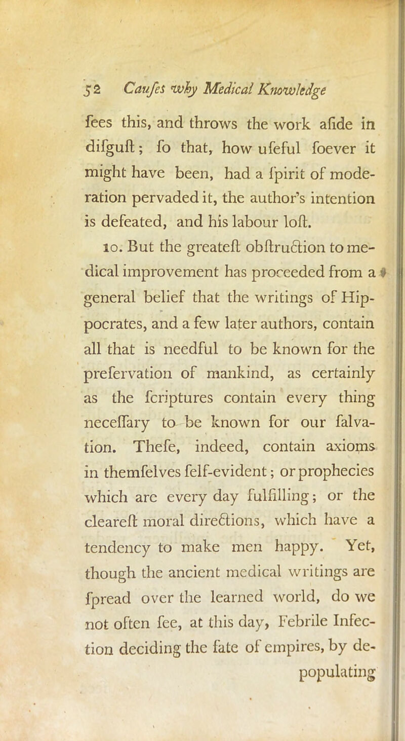 fees this, and throws the work afide in difguft; fo that, how ufeful foever it might have been, had a fpirit of mode- ration pervaded it, the author's intention is defeated, and his labour loft. 10. But the greateft obftruction to me- dical improvement has proceeded from a ♦ general belief that the writings of Hip- pocrates, and a few later authors, contain all that is needful to be known for the prefervation of mankind, as certainly as the fcriptures contain every thing neceffary to be known for our falva- tion. Thefe, indeed, contain axioms in themfelves felf-evident; or prophecies which are every day fulfilling; or the cleared moral directions, which have a tendency to make men happy. Yet, though the ancient medical writings are fpread over the learned world, do we not often fee, at this day, Febrile Infec- tion deciding the fate of empires, by de- populating