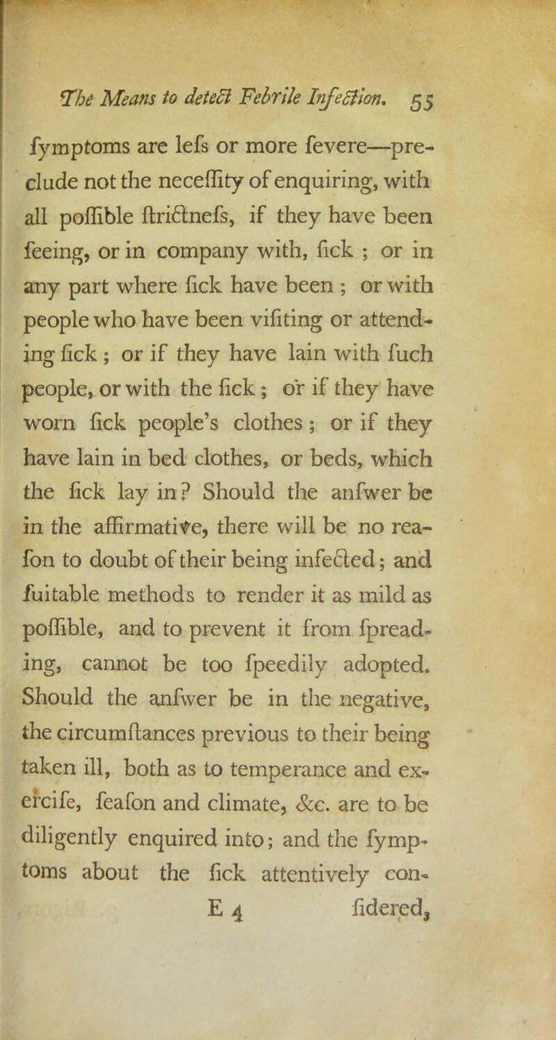 fymptoms are lefs or more fevere—pre- clude not the neceffity of enquiring, with all poffible ftri&nefs, if they have been feeing, or in company with, fick ; or in any part where fick have been ; or with people who have been vifiting or attend- ing lick ; or if they have lain with fuch people, or with the lick; or if they have worn fick people's clothes; or if they have lain in bed clothes, or beds, which the fick lay in ? Should the anfwer be in the affirmative, there will be no rea- fon to doubt of their being infe&ed; and fuitable methods to render it as mild as poffible, and to prevent it from fpread- ing, cannot be too fpeedily adopted. Should the anfwer be in the negative, the circumflances previous to their being taken ill, both as to temperance and ex- ercife, feafon and climate, &c. are to be diligently enquired into; and the fymp- toms about the fick attentively con- E 4 fideredj