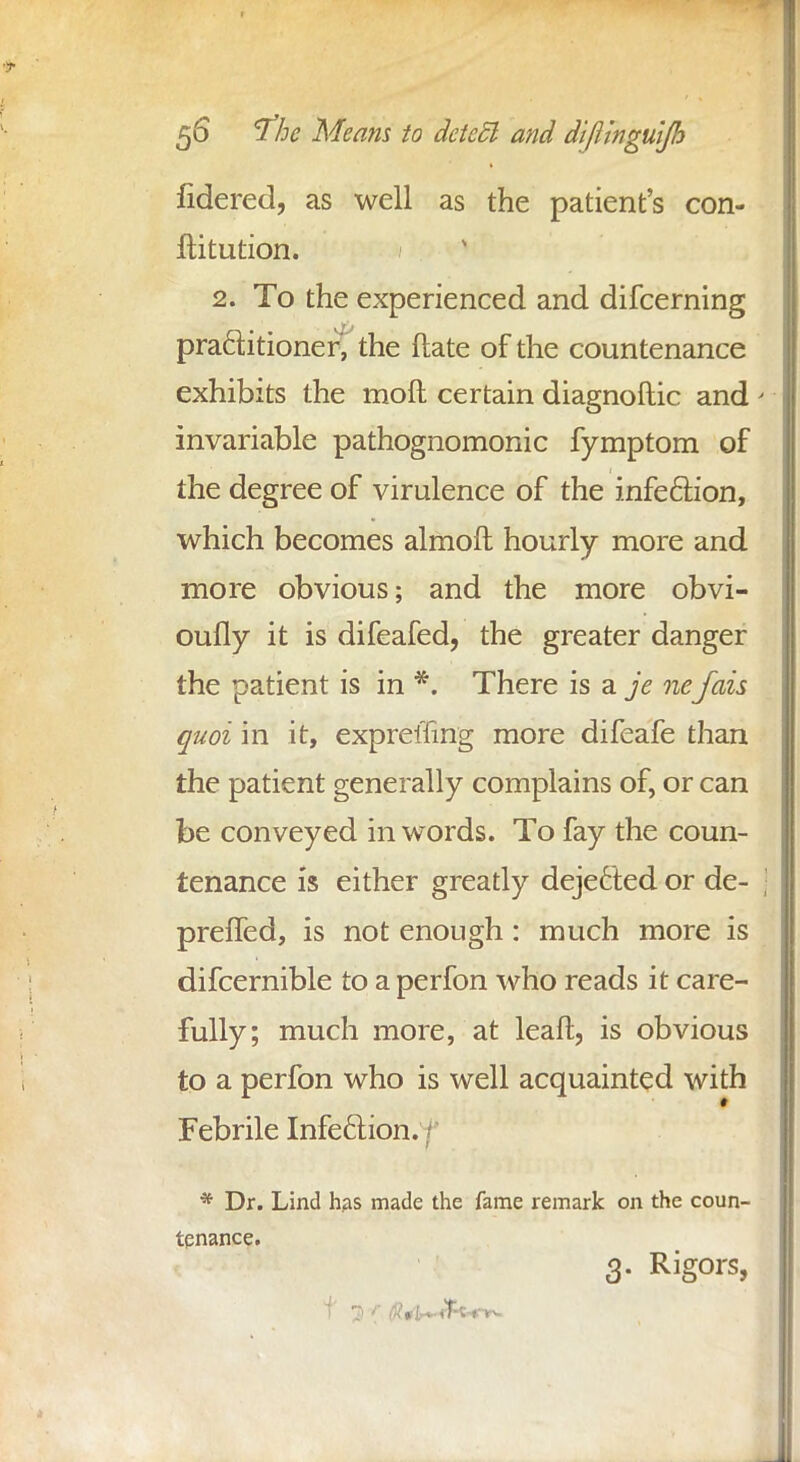 fidered, as well as the patient's con- ftitution. 2. To the experienced and difcerning practitioner^ the ftate of the countenance exhibits the moft certain diagnoftic and invariable pathognomonic fymptom of the degree of virulence of the infection, which becomes almoft hourly more and more obvious; and the more obvi- oufly it is difeafed, the greater danger the patient is in *. There is a je nefais quoi in it, expreffing more difeafe than the patient generally complains of, or can be conveyed in words. To fay the coun- tenance is either greatly dejected or de- preffed, is not enough: much more is difcernible to a perfon who reads it care- fully; much more, at leaft, is obvious to a perfon who is well acquainted with Febrile Infection. / * Dr. Lind has made the fame remark on the coun- tenance. 3. Rigors,