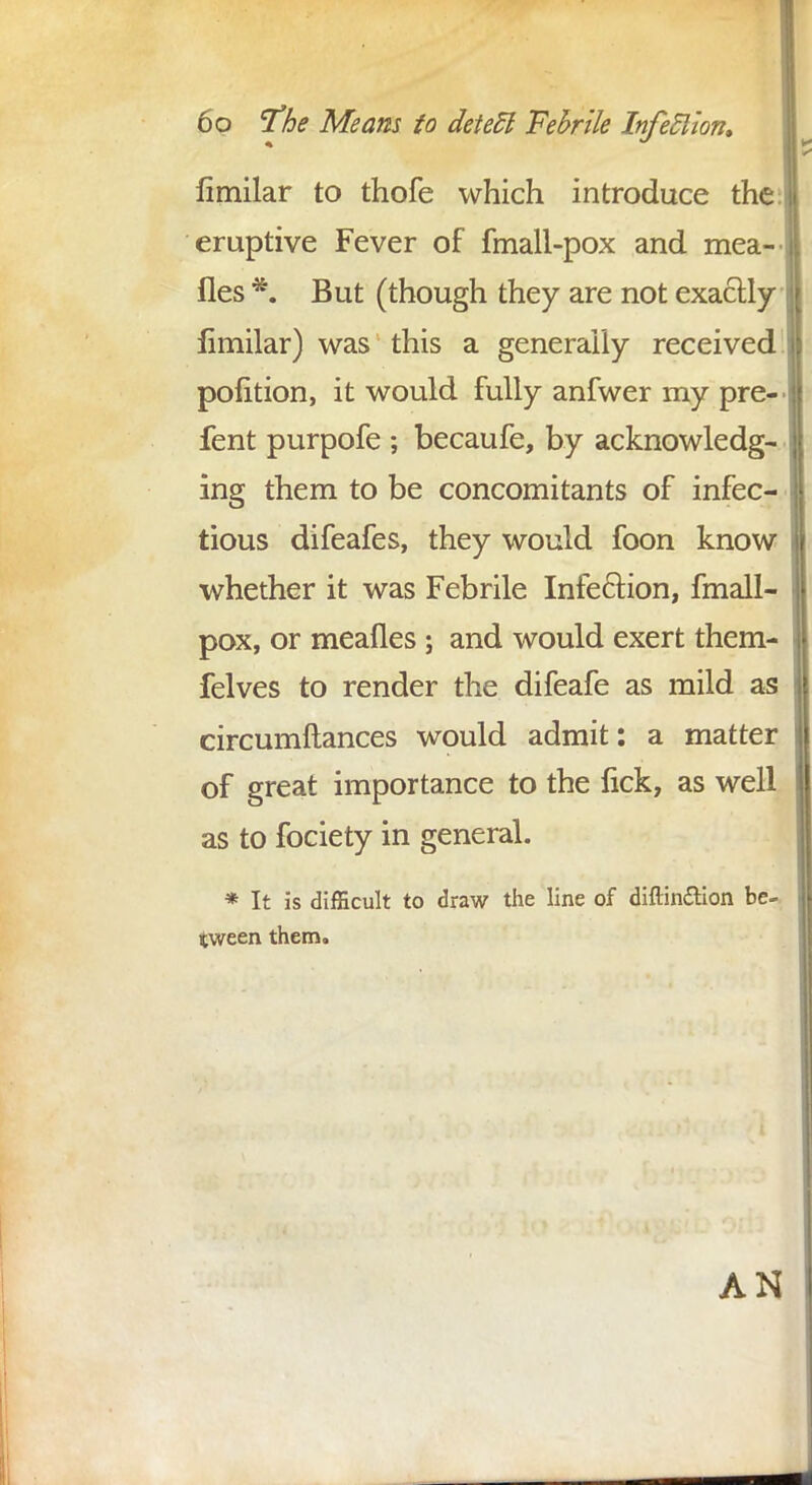 limilar to thofe which introduce the: eruptive Fever of fmall-pox and mea- fles *. But (though they are not exactly limilar) was this a generally received polition, it would fully anfwer my pre- fent purpofe ; becaufe, by acknowledg- ing them to be concomitants of infec- tious difeafes, they would foon know whether it was Febrile Infection, fmall- pox, or mealies ; and would exert them- felves to render the difeafe as mild as circumftances would admit: a matter of great importance to the lick, as well as to fociety in general. * It is difficult to draw the line of diftin&ion be- tween them. AN