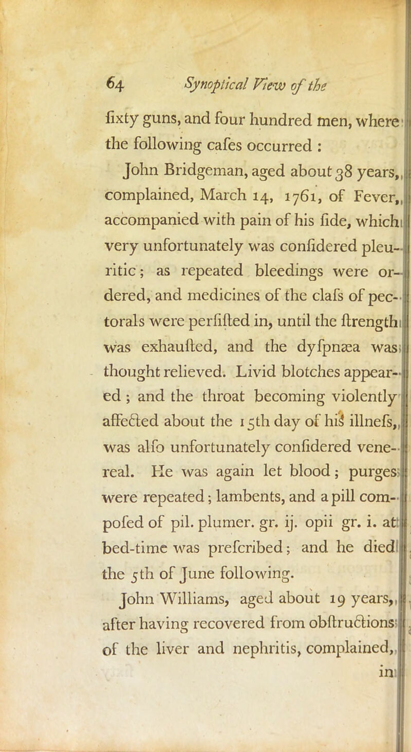 fixty guns, and four hundred men, where the following cafes occurred : John Bridgeman, aged about 38 years complained, March 14, 1761, of Fever, accompanied with pain of his fide, which very unfortunately was conndered pleu- ritic ; as repeated bleedings were or dered, and medicines of the clafs of pec- torals were perfifted in, until the ftrength Was exhaufted, and the dyfpnaea was; thought relieved. Livid blotches appear- ed ; and the throat becoming violently affefted about the 15th day of his4 illnefs, was alfo unfortunately conndered vene- real. Ke was again let blood; purges were repeated; lambents, and a pill com- pofed of pil. plumer. gr. ij. opii gr. i. att bed-time was prefcribed; and he diedl the 5th of June following. John Williams, aged about 19 years, after having recovered from obftru&ions of the liver and nephritis, complained,